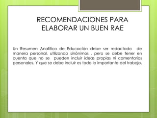 RECOMENDACIONES PARA
             ELABORAR UN BUEN RAE

Un Resumen Analítico de Educación debe ser redactado de
manera personal, utilizando sinónimos , pero se debe tener en
cuenta que no se pueden incluir ideas propias ni comentarios
personales. Y que se debe incluir es todo lo importante del trabajo.
 