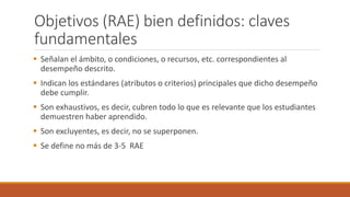 Objetivos (RAE) bien definidos: claves
fundamentales
 Señalan el ámbito, o condiciones, o recursos, etc. correspondientes al
desempeño descrito.
 Indican los estándares (atributos o criterios) principales que dicho desempeño
debe cumplir.
 Son exhaustivos, es decir, cubren todo lo que es relevante que los estudiantes
demuestren haber aprendido.
 Son excluyentes, es decir, no se superponen.
 Se define no más de 3-5 RAE
 