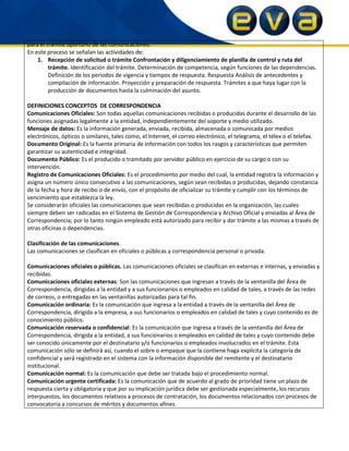 para el trámite oportuno de las comunicaciones.
En este proceso se señalan las actividades de:
1. Recepción de solicitud o trámite Confrontación y diligenciamiento de planilla de control y ruta del
trámite. Identificación del trámite. Determinación de competencia, según funciones de las dependencias.
Definición de los periodos de vigencia y tiempos de respuesta. Respuesta Análisis de antecedentes y
compilación de información. Proyección y preparación de respuesta. Trámites a que haya lugar con la
producción de documentos hasta la culminación del asunto.
DEFINICIONES CONCEPTOS DE CORRESPONDENCIA
Comunicaciones Oficiales: Son todas aquellas comunicaciones recibidas o producidas durante el desarrollo de las
funciones asignadas legalmente a la entidad, independientemente del soporte y medio utilizado.
Mensaje de datos: Es la información generada, enviada, recibida, almacenada o comunicada por medios
electrónicos, ópticos o similares, tales como, el Internet, el correo electrónico, el telegrama, el télex o el telefax.
Documento Original: Es la fuente primaria de información con todos los rasgos y características que permiten
garantizar su autenticidad e integridad.
Documento Público: Es el producido o tramitado por servidor público en ejercicio de su cargo o con su
intervención.
Registro de Comunicaciones Oficiales: Es el procedimiento por medio del cual, la entidad registra la información y
asigna un número único consecutivo a las comunicaciones, según sean recibidas o producidas, dejando constancia
de la fecha y hora de recibo o de envío, con el propósito de oficializar su trámite y cumplir con los términos de
vencimiento que establezca la ley.
Se considerarán oficiales las comunicaciones que sean recibidas o producidas en la organización, las cuales
siempre deben ser radicadas en el Sistema de Gestión de Correspondencia y Archivo Oficial y enviadas al Área de
Correspondencia; por lo tanto ningún empleado está autorizado para recibir y dar trámite a las mismas a través de
otras oficinas o dependencias.
Clasificación de las comunicaciones.
Las comunicaciones se clasifican en oficiales o públicas y correspondencia personal o privada.
Comunicaciones oficiales o públicas. Las comunicaciones oficiales se clasifican en externas e internas, y enviadas y
recibidas.
Comunicaciones oficiales externas: Son las comunicaciones que ingresan a través de la ventanilla del Área de
Correspondencia, dirigidas a la entidad y a sus funcionarios o empleados en calidad de tales, a través de las redes
de correos, o entregadas en las ventanillas autorizadas para tal fin.
Comunicación ordinaria: Es la comunicación que ingresa a la entidad a través de la ventanilla del Área de
Correspondencia, dirigida a la empresa, a sus funcionarios o empleados en calidad de tales y cuyo contenido es de
conocimiento público.
Comunicación reservada o confidencial: Es la comunicación que ingresa a través de la ventanilla del Área de
Correspondencia, dirigida a la entidad, a sus funcionarios o empleados en calidad de tales y cuyo contenido debe
ser conocido únicamente por el destinatario y/o funcionarios o empleados involucrados en el trámite. Esta
comunicación sólo se definirá así, cuando el sobre o empaque que la contiene haga explícita la categoría de
confidencial y será registrado en el sistema con la información disponible del remitente y el destinatario
institucional.
Comunicación normal: Es la comunicación que debe ser tratada bajo el procedimiento normal.
Comunicación urgente certificada: Es la comunicación que de acuerdo al grado de prioridad tiene un plazo de
respuesta cierta y obligatoria y que por su implicación jurídica debe ser gestionada especialmente, los recursos
interpuestos, los documentos relativos a procesos de contratación, los documentos relacionados con procesos de
convocatoria a concursos de méritos y documentos afines.
 