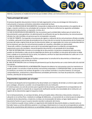 diversos pasos de estos proceses, aclarando para cada uno, que, cuando, y como se realiza.
Además, se presenta un modelo de las formas que se deben utilizar, con instrucciones suficientes para su uso.
Tesis principal del autor:
El proceso de gestión documental al interior de toda organización es hoy una estrategia de información y
comunicación, el proceso archivístico sistemático comprende las fases
1. FASE DE PRODUCCION DE DOCUMENTOS: Comprende la elaboración de los documentos y los aspectos de su
origen, creación conforme a las actividades de la empresa. Esta fase la conforman las siguientes actividades:
(Manejo de los documentos, La impresión, la tinta, etc.)
2. FASE DE RECEPCION DE DOCUMENTOS: Son las acciones que la entidad debe realizar para el control de su
documentación y para garantizar a la administración la verificación de que los documentos y las comunicaciones
oficiales han sido remitidos a la persona que les corresponde o actuante.
3. FASE DE TRÁMITE: Corresponde a los procesos de registro y radicación de las comunicaciones oficiales enviadas
y recibidas, aplicando el principio de procedencia (es el que trata de no mezclar los documentos de los fondos) y el
principio del orden original (trata de que los documentos deben ser organizados tal y como son producidos dentro
de las empresa); para que las comunicaciones puedan ser resueltas y atendidas con oportunidad.
Desarrollo, análisis e investigación acerca de la normatividad vigente para la unidad de correspondencia,
exposiciones acerca de conceptos, manual de gestión documental y uso apropiado de la tecnología.
4. FASE DE DISTRIBUCION: Consiste en la entrega de los documentos a la persona competente para que estos
puedan ser distribuidos a cada una de las dependencias dentro de la entidad, en esta parte del proceso se debe
tener cuidado en la constitución de las series, las Subserie y verificar los tipos documentales los cuales van a ir en
la tabla de retención documental TRD.
5. FASE DE CONSULTA: Su objetivo es facilitar y proporcionar la consulta de los documentos y el derecho que
tienen las personas a este acceso de archivo.
6. FASE DE RETENCION: Este es el tiempo de permanencia que los documentos van a estar dentro del ciclo vital del
documento.
7. FASE DE RECUPERACION DE LA INFORMACIÒN: Después de elaborar los instrumentos como los inventarios se
puede acceder a la consulta a través de dichos instrumentos estipulados. 8. DISPOSICION FINAL: Los documentos
se clasifican y se envían a los archivos de gestión o a los archivos centrales o al archivo histórico. En esta guía
comprenderemos, analizaremos y desarrollaremos actividades pertinentes a las fases de producción, recepción,
trámite y distribución de documentos
Argumentos expuestos por el autor:
El Sistema de despacho de Correspondencia fue desarrollado con el objetivo de brindar un entorno ágil y sencillo
para catalogar, almacenar y acceder a la correspondencia de una institución.
El sistema provee una serie de servicios para la gestión de documentos, principalmente la correspondencia. En
primer lugar, permite la creación de un esquema de clasificación acorde a las necesidades de la institución y el
registro de los documentos según el esquema creado.
Con el almacenamiento, en una base de datos, de los principales datos referentes al documento, inclusive su
ubicación en el archivo físico -mediante el catálogo de biblioratos-, y la provisión de un entorno para la redacción y
la edición de los documentos, a través de un enlace con el procesador de textos; se logra rápido acceso al
documento fuente sin que el usuario necesite recordar la ubicación del mismo.
Con el sistema se puede incluso realizar un seguimiento del estado del documento desde su creación como un
borrador hasta su archivo definitivo posterior a la entrega al destinatario en el caso de la correspondencia saliente.
Otra de las características del sistema es su versatilidad, debido a que con la creación de formatos prediseñados
 
