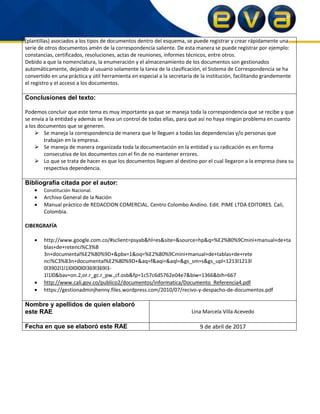 (plantillas) asociados a los tipos de documentos dentro del esquema, se puede registrar y crear rápidamente una
serie de otros documentos amén de la correspondencia saliente. De esta manera se puede registrar por ejemplo:
constancias, certificados, resoluciones, actas de reuniones, informes técnicos, entre otros.
Debido a que la nomenclatura, la enumeración y el almacenamiento de los documentos son gestionados
automáticamente, dejando al usuario solamente la tarea de la clasificación, el Sistema de Correspondencia se ha
convertido en una práctica y útil herramienta en especial a la secretaría de la institución, facilitando grandemente
el registro y el acceso a los documentos.
Conclusiones del texto:
Podemos concluir que este tema es muy importante ya que se maneja toda la correspondencia que se recibe y que
se envía a la entidad y además se lleva un control de todas ellas, para que así no haya ningún problema en cuanto
a los documentos que se generen.
 Se maneja la correspondencia de manera que le lleguen a todas las dependencias y/o personas que
trabajan en la empresa.
 Se maneja de manera organizada toda la documentación en la entidad y su radicación es en forma
consecutiva de los documentos con el fin de no mantener errores.
 Lo que se trata de hacer es que los documentos lleguen al destino por el cual llegaron a la empresa ósea su
respectiva dependencia.
Bibliografía citada por el autor:
 Constitución Nacional.
 Archivo General de la Nación
 Manual práctico de REDACCION COMERCIAL. Centro Colombo Andino. Edit. PIME LTDA EDITORES. Cali,
Colombia.
CIBERGRAFÍA
 http://www.google.com.co/#sclient=psyab&hl=es&site=&source=hp&q=%E2%80%9Cmini+manual+de+ta
blas+de+retenci%C3%B
3n+documental%E2%80%9D+&pbx=1&oq=%E2%80%9Cmini+manual+de+tablas+de+rete
nci%C3%B3n+documental%E2%80%9D+&aq=f&aqi=&aql=&gs_sm=s&gs_upl=1213l1213l
0l3902l1l1l0l0l0l0l369l369l3-
1l1l0&bav=on.2,or.r_gc.r_pw.,cf.osb&fp=1c57c6d5762e04e7&biw=1366&bih=667
 http://www.cali.gov.co/publico2/documentos/informatica/Documento_Referencia4.pdf
 https://gestionadminjhenny.files.wordpress.com/2010/07/recivo-y-despacho-de-documentos.pdf
Nombre y apellidos de quien elaboró
este RAE Lina Marcela Villa Acevedo
Fecha en que se elaboró este RAE 9 de abril de 2017
 