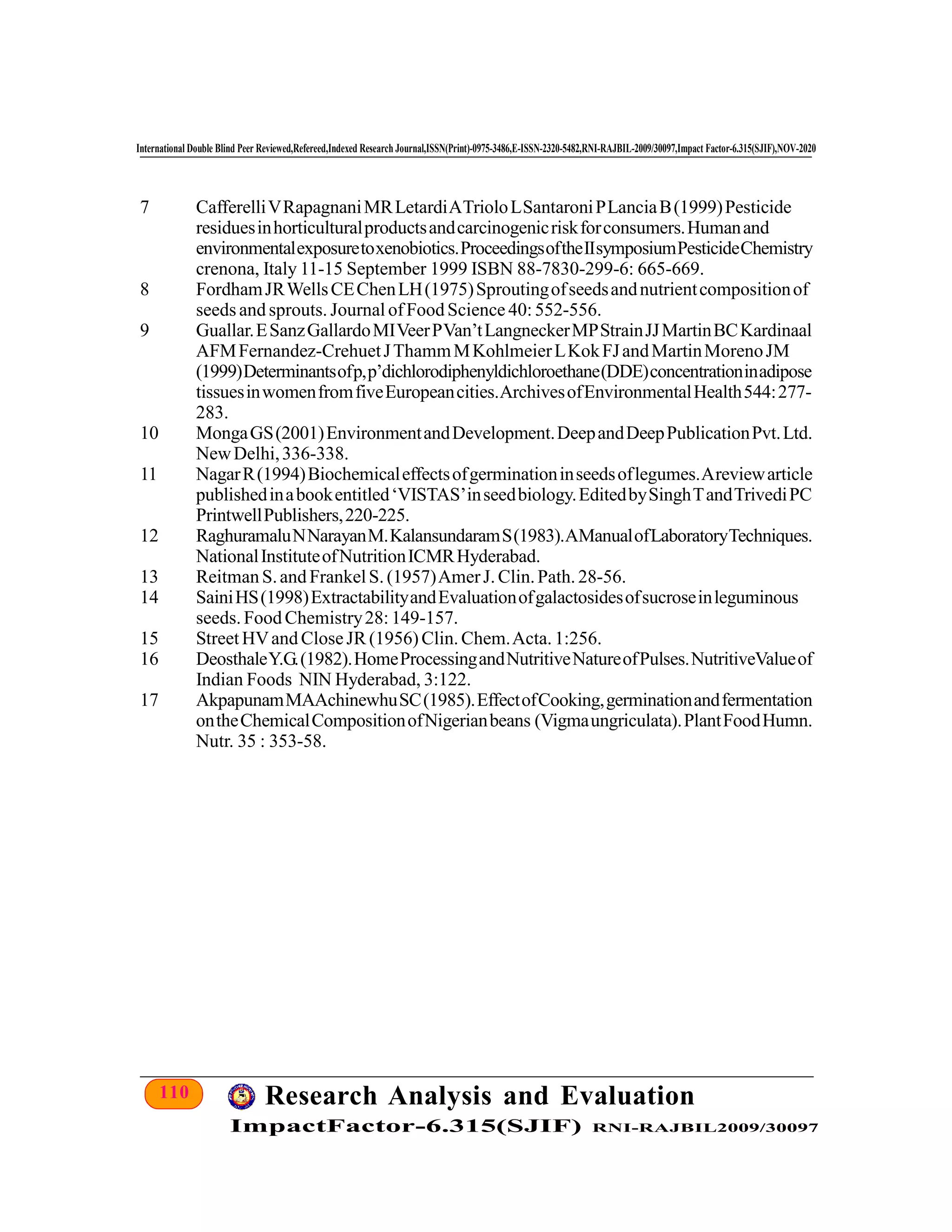 110 Research Analysis and Evaluation
ImpactFactor-6.315(SJIF) RNI-RAJBIL2009/30097
International Double Blind Peer Reviewed,Refereed,Indexed Research Journal,ISSN(Print)-0975-3486,E-ISSN-2320-5482,RNI-RAJBIL-2009/30097,Impact Factor-6.315(SJIF),NOV-2020
7 CafferelliVRapagnaniMRLetardiATrioloLSantaroniPLanciaB(1999)Pesticide
residuesinhorticulturalproductsandcarcinogenicriskforconsumers.Humanand
environmentalexposuretoxenobiotics.ProceedingsoftheIIsymposiumPesticideChemistry
crenona, Italy 11-15 September 1999 ISBN 88-7830-299-6: 665-669.
8 FordhamJRWellsCEChenLH(1975)Sproutingofseedsandnutrientcompositionof
seeds and sprouts. Journal ofFood Science 40: 552-556.
9 Guallar.ESanzGallardoMIVeerPVan’tLangneckerMPStrainJJMartinBCKardinaal
AFMFernandez-CrehuetJThammMKohlmeierLKokFJandMartinMorenoJM
(1999)Determinantsofp,p’dichlorodiphenyldichloroethane(DDE)concentrationinadipose
tissuesinwomenfromfiveEuropeancities.ArchivesofEnvironmentalHealth544:277-
283.
10 MongaGS(2001)EnvironmentandDevelopment.DeepandDeepPublicationPvt.Ltd.
NewDelhi,336-338.
11 NagarR(1994)Biochemicaleffectsofgerminationinseedsoflegumes.Areviewarticle
publishedinabookentitled‘VISTAS’inseedbiology.EditedbySinghTandTrivediPC
PrintwellPublishers,220-225.
12 RaghuramaluNNarayanM.KalansundaramS(1983).AManualofLaboratoryTechniques.
NationalInstituteofNutritionICMRHyderabad.
13 Reitman S.and FrankelS. (1957)AmerJ. Clin.Path. 28-56.
14 SainiHS(1998)ExtractabilityandEvaluationofgalactosidesofsucroseinleguminous
seeds. Food Chemistry28: 149-157.
15 Street HVand CloseJR (1956)Clin. Chem.Acta. 1:256.
16 DeosthaleY.G.(1982).HomeProcessingandNutritiveNatureofPulses.NutritiveValueof
Indian Foods NIN Hyderabad, 3:122.
17 AkpapunamMAAchinewhuSC(1985).EffectofCooking,germinationandfermentation
ontheChemicalCompositionofNigerianbeans (Vigmaungriculata).PlantFoodHumn.
Nutr. 35 : 353-58.
 