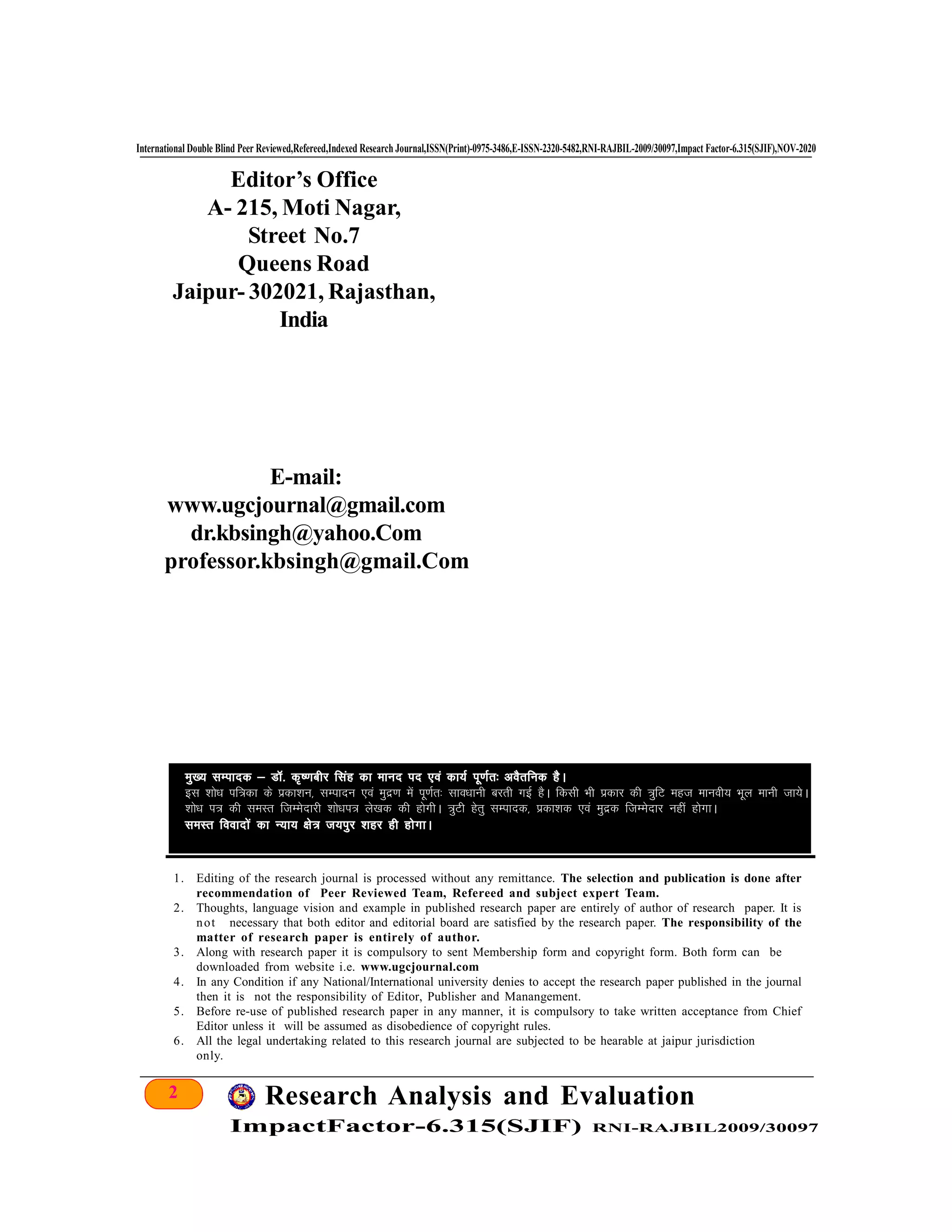 2 Research Analysis and Evaluation
ImpactFactor-6.315(SJIF) RNI-RAJBIL2009/30097
International Double Blind Peer Reviewed,Refereed,Indexed Research Journal,ISSN(Print)-0975-3486,E-ISSN-2320-5482,RNI-RAJBIL-2009/30097,Impact Factor-6.315(SJIF),NOV-2020
Editor’s Office
A- 215, Moti Nagar,
Street No.7
Queens Road
Jaipur- 302021, Rajasthan,
India
E-mail:
www.ugcjournal@gmail.com
dr.kbsingh@yahoo.Com
professor.kbsingh@gmail.Com
1. Editing of the research journal is processed without any remittance. The selection and publication is done after
recommendation of Peer Reviewed Team, Refereed and subject expert Team.
2. Thoughts, language vision and example in published research paper are entirely of author of research paper. It is
not necessary that both editor and editorial board are satisfied by the research paper. The responsibility of the
matter of research paper is entirely of author.
3. Along with research paper it is compulsory to sent Membership form and copyright form. Both form can be
downloaded from website i.e. www.ugcjournal.com
4. In any Condition if any National/International university denies to accept the research paper published in the journal
then it is not the responsibility of Editor, Publisher and Manangement.
5. Before re-use of published research paper in any manner, it is compulsory to take written acceptance from Chief
Editor unless it will be assumed as disobedience of copyright rules.
6. All the legal undertaking related to this research journal are subjected to be hearable at jaipur jurisdiction
only.
eq[; lEiknd & MkW- d`".kchj flag dk ekun in ,oa dk;Z iw.kZr% voSrfud gSA
bl 'kks/k if=dk ds izdk'ku] lEiknu ,oa eqnz.k esa iw.kZr% lko/kkuh cjrh xbZ gSA fdlh Hkh izdkj dh =qfV egt ekuoh; Hkwy ekuh tk;sA
'kks/k i= dh leLRk ftEEksnkjh 'kks/ki= ys[kd dh gksxhA =qVh gsrq lEiknd] izdk'kd ,oa eqnzd ftEEksnkj ugha gksxkA
leLRk fooknksa dk U;k; {ks= t;iqj 'kgj gh gksxkA
 