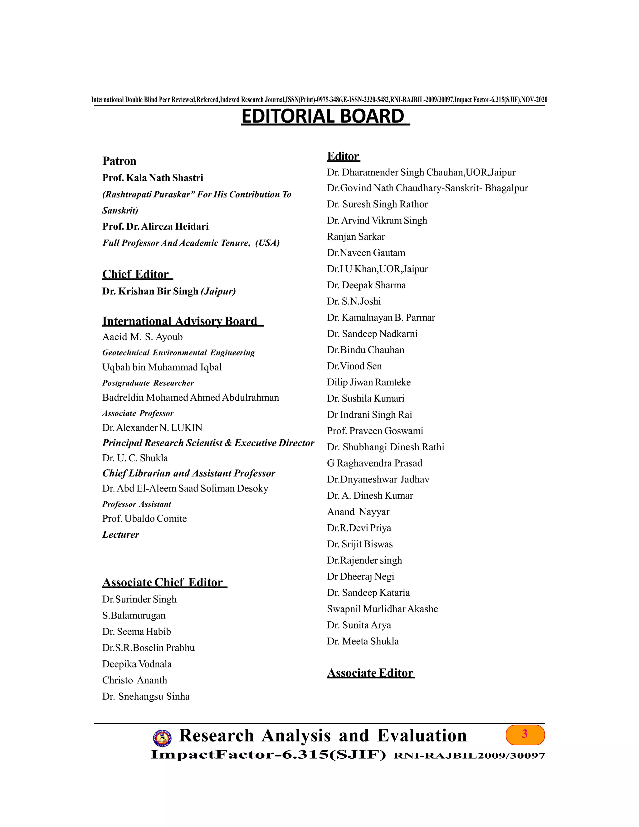 3Research Analysis and Evaluation
ImpactFactor-6.315(SJIF) RNI-RAJBIL2009/30097
International Double Blind Peer Reviewed,Refereed,Indexed Research Journal,ISSN(Print)-0975-3486,E-ISSN-2320-5482,RNI-RAJBIL-2009/30097,Impact Factor-6.315(SJIF),NOV-2020
Patron
Prof. Kala Nath Shastri
(Rashtrapati Puraskar” For His Contribution To
Sanskrit)
Prof. Dr.Alireza Heidari
Full Professor And Academic Tenure, (USA)
Chief Editor
Dr. Krishan Bir Singh (Jaipur)
International Advisory Board
Aaeid M. S. Ayoub
Geotechnical Environmental Engineering
Uqbah bin Muhammad Iqbal
Postgraduate Researcher
Badreldin MohamedAhmed Abdulrahman
Associate Professor
Dr.AlexanderN. LUKIN
Principal Research Scientist & Executive Director
Dr. U. C. Shukla
Chief Librarian and Assistant Professor
Dr.Abd El-Aleem Saad Soliman Desoky
Professor Assistant
Prof. Ubaldo Comite
Lecturer
Associate Chief Editor
Dr.Surinder Singh
S.Balamurugan
Dr. Seema Habib
Dr.S.R.Boselin Prabhu
Deepika Vodnala
Christo Ananth
Dr. Snehangsu Sinha
EDITORIAL BOARD
Editor
Dr. Dharamender Singh Chauhan,UOR,Jaipur
Dr.Govind Nath Chaudhary-Sanskrit- Bhagalpur
Dr. Suresh Singh Rathor
Dr.Arvind Vikram Singh
Ranjan Sarkar
Dr.Naveen Gautam
Dr.I U Khan,UOR,Jaipur
Dr. Deepak Sharma
Dr. S.N.Joshi
Dr. Kamalnayan B. Parmar
Dr. Sandeep Nadkarni
Dr.Bindu Chauhan
Dr.Vinod Sen
Dilip Jiwan Ramteke
Dr. Sushila Kumari
Dr Indrani Singh Rai
Prof. Praveen Goswami
Dr. Shubhangi Dinesh Rathi
G Raghavendra Prasad
Dr.Dnyaneshwar Jadhav
Dr.A. Dinesh Kumar
Anand Nayyar
Dr.R.Devi Priya
Dr. Srijit Biswas
Dr.Rajender singh
Dr Dheeraj Negi
Dr. Sandeep Kataria
Swapnil MurlidharAkashe
Dr. Sunita Arya
Dr. Meeta Shukla
Associate Editor
 