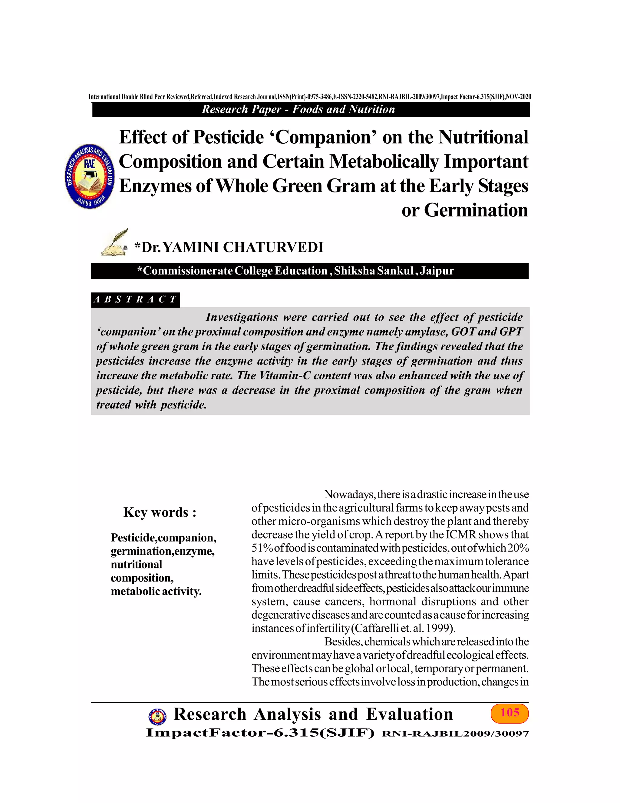 105Research Analysis and Evaluation
ImpactFactor-6.315(SJIF) RNI-RAJBIL2009/30097
International Double Blind Peer Reviewed,Refereed,Indexed Research Journal,ISSN(Print)-0975-3486,E-ISSN-2320-5482,RNI-RAJBIL-2009/30097,Impact Factor-6.315(SJIF),NOV-2020
Research Paper - Foods and Nutrition
Nowadays,thereisadrasticincreaseintheuse
ofpesticidesintheagriculturalfarmstokeepawaypestsand
othermicro-organisms which destroytheplant and thereby
decreasetheyield ofcrop.Areport bytheICMR shows that
51%offoodiscontaminatedwithpesticides,outofwhich20%
havelevelsofpesticides,exceedingthemaximumtolerance
limits.Thesepesticidespostathreattothehumanhealth.Apart
fromotherdreadfulsideeffects,pesticidesalsoattackourimmune
system, cause cancers, hormonal disruptions and other
degenerativediseasesandarecountedasacauseforincreasing
instancesofinfertility(Caffarelliet.al.1999).
Besides,chemicalswhicharereleasedintothe
environmentmayhaveavarietyofdreadfulecologicaleffects.
Theseeffectscanbeglobalorlocal,temporaryorpermanent.
Themostseriouseffectsinvolvelossinproduction,changesin
Effect of Pesticide ‘Companion’ on the Nutritional
Composition and Certain Metabolically Important
Enzymes ofWhole Green Gram at the Early Stages
or Germination
*Dr.YAMINI CHATURVEDI
*CommissionerateCollegeEducation,ShikshaSankul,Jaipur
Key words :
A B S T R A C T
Investigations were carried out to see the effect of pesticide
‘companion’ on the proximal composition and enzyme namely amylase, GOT and GPT
of whole green gram in the early stages of germination. The findings revealed that the
pesticides increase the enzyme activity in the early stages of germination and thus
increase the metabolic rate. The Vitamin-C content was also enhanced with the use of
pesticide, but there was a decrease in the proximal composition of the gram when
treated with pesticide.
Pesticide,companion,
germination,enzyme,
nutritional
composition,
metabolicactivity.
 