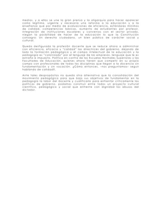 medios, y a ellos se une la gran prensa y la oligarquía para hacer aparecer
como legítima, urgente y necesaria una reforma a la educación y a la
enseñanza que por medio de evaluaciones de eficiencia, estándares mínimos
de calidad, competencias básicas, aumento de estudiantes por profesor,
integración de instituciones escolares y convenios con el sector privado,
niegan la posibilidad de hacer de la educación lo que la Constitución
consagra: Un derecho ciudadano, un bien público de carácter social y
cultural.

Queda desfigurada la profesión docente que se reduce ahora a administrar
con eficiencia, eficacia y “calidad” las directrices del gobierno, dejando de
lado la formación pedagógica y el campo intelectual de la educación y la
pedagogía es “colonizado” por el lenguaje de las empresas, lenguaje que le es
extraño e impuesto. Política en contra de las Escuelas Normales Superiores y las
Facultades de Educación, quienes ahora tienen que competir en su propio
campo con profesionales de todas las disciplinas que llegan a la docencia sin
fundamentación y sin vocación. ¿Cómo entonces, –nos preguntamos– seguir
hablando de calidad?.

Ante tales despropósitos no queda otra alternativa que la consolidación del
movimiento pedagógico para que bajo sus objetivos de fundamentar en la
pedagogía la labor del docente y cualificarlo para enfrentar críticamente las
políticas de gobierno, podamos construir entre todos un proyecto cultural
científico, pedagógico y social que enfrente con dignidad los abusos del
dictador.
 