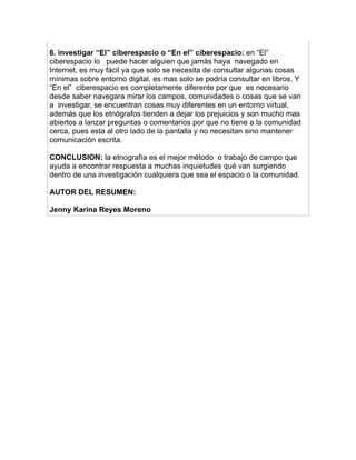 6. investigar “El” ciberespacio o “En el” ciberespacio: en “El”
ciberespacio lo puede hacer alguien que jamás haya navegado en
Internet, es muy fácil ya que solo se necesita de consultar algunas cosas
mínimas sobre entorno digital, es mas solo se podría consultar en libros. Y
“En el” ciberespacio es completamente diferente por que es necesario
desde saber navegara mirar los campos, comunidades o cosas que se van
a investigar, se encuentran cosas muy diferentes en un entorno virtual,
además que los etnógrafos tienden a dejar los prejuicios y son mucho mas
abiertos a lanzar preguntas o comentarios por que no tiene a la comunidad
cerca, pues esta al otro lado de la pantalla y no necesitan sino mantener
comunicación escrita.

CONCLUSION: la etnografía es el mejor método o trabajo de campo que
ayuda a encontrar respuesta a muchas inquietudes qué van surgiendo
dentro de una investigación cualquiera que sea el espacio o la comunidad.

AUTOR DEL RESUMEN:

Jenny Karina Reyes Moreno
 