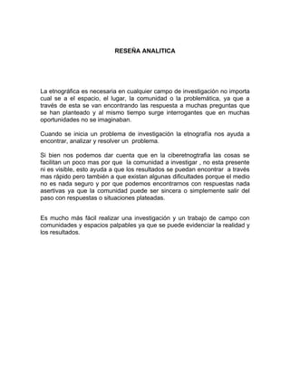 RESEÑA ANALITICA




La etnográfica es necesaria en cualquier campo de investigación no importa
cual se a el espacio, el lugar, la comunidad o la problemática, ya que a
través de esta se van encontrando las respuesta a muchas preguntas que
se han planteado y al mismo tiempo surge interrogantes que en muchas
oportunidades no se imaginaban.

Cuando se inicia un problema de investigación la etnografía nos ayuda a
encontrar, analizar y resolver un problema.

Si bien nos podemos dar cuenta que en la ciberetnogtrafia las cosas se
facilitan un poco mas por que la comunidad a investigar , no esta presente
ni es visible, esto ayuda a que los resultados se puedan encontrar a través
mas rápido pero también a que existan algunas dificultades porque el medio
no es nada seguro y por que podemos encontrarnos con respuestas nada
asertivas ya que la comunidad puede ser sincera o simplemente salir del
paso con respuestas o situaciones plateadas.


Es mucho más fácil realizar una investigación y un trabajo de campo con
comunidades y espacios palpables ya que se puede evidenciar la realidad y
los resultados.
 