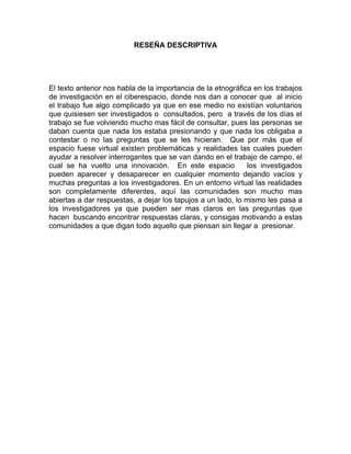 RESEÑA DESCRIPTIVA




El texto anterior nos habla de la importancia de la etnográfica en los trabajos
de investigación en el ciberespacio, donde nos dan a conocer que al inicio
el trabajo fue algo complicado ya que en ese medio no existían voluntarios
que quisiesen ser investigados o consultados, pero a través de los días el
trabajo se fue volviendo mucho mas fácil de consultar, pues las personas se
daban cuenta que nada los estaba presionando y que nada los obligaba a
contestar o no las preguntas que se les hicieran. Que por más que el
espacio fuese virtual existen problemáticas y realidades las cuales pueden
ayudar a resolver interrogantes que se van dando en el trabajo de campo, el
cual se ha vuelto una innovación. En este espacio             los investigados
pueden aparecer y desaparecer en cualquier momento dejando vacíos y
muchas preguntas a los investigadores. En un entorno virtual las realidades
son completamente diferentes, aquí las comunidades son mucho mas
abiertas a dar respuestas, a dejar los tapujos a un lado, lo mismo les pasa a
los investigadores ya que pueden ser mas claros en las preguntas que
hacen buscando encontrar respuestas claras, y consigas motivando a estas
comunidades a que digan todo aquello que piensan sin llegar a presionar.
 