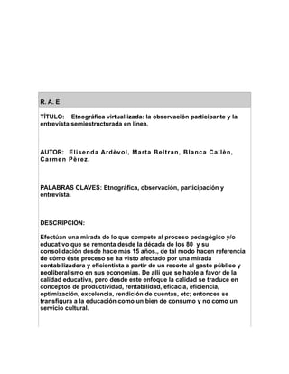 R. A. E

TÍTULO: Etnográfica virtual izada: la observación participante y la
entrevista semiestructurada en línea.



AUTOR: Elisenda Ardèvol, Marta Beltran, Blanca Callèn,
Carmen Pèrez.



PALABRAS CLAVES: Etnográfica, observación, participación y
entrevista.



DESCRIPCIÓN:

Efectúan una mirada de lo que compete al proceso pedagógico y/o
educativo que se remonta desde la década de los 80 y su
consolidación desde hace más 15 años., de tal modo hacen referencia
de cómo éste proceso se ha visto afectado por una mirada
contabilizadora y eficientista a partir de un recorte al gasto público y
neoliberalismo en sus economías. De allí que se hable a favor de la
calidad educativa, pero desde este enfoque la calidad se traduce en
conceptos de productividad, rentabilidad, eficacia, eficiencia,
optimización, excelencia, rendición de cuentas, etc; entonces se
transfigura a la educación como un bien de consumo y no como un
servicio cultural.
 