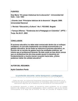 FUENTES:

Diaz Mario “El campo intelectual de la educación”. Universidad del
Valle – Cali. 1993

2 Granés José “Principios básicos de la docencia”. Bogotá. 2000.
Universidad Nacional

3 Revista “Educación y Cultura”. No.1. FECODE. Bogotá

4 Tamayo Alfonso. “Tendencias de la Pedagogía en Colombia”. UPTC –
Tunja. No.30-31. 2003



CONCLUSION:

El proceso educativo no debe estar enmarcado dentro de un enfoque
neoliberal, el cual sólo implementa una mirada economicista a la
gestión educativa, de tal modo se reduciría el proceso educativo, en
función de un recorte de gastos hacía las entidades públicas, así
mismo que al profesional docente. De éste modo es que ahora vemos
que un profesional de otra área puede asumir la docencia sin
fundamentación y mucho menos vocación hacía ésta. ¿Cómo
podemos hablar de calidad educativa?



AUTOR DEL RESUMEN:

Nydia Caballero Pardo


      L a pro f e s i ó n do c e nt e : e nt re banque ro s y pe dago go s
[Alfonso Tamayo V.]. Docente de la Facultad de Educación, UPTC de Tunja

   Cada vez más, las instancias financieras internacionales intervienen en la
 formulación de las políticas educativas en Colombia. ¿Qué ocurre cuando la
     educación deja de ser un derecho y se convierte en una mercancía?

La profesión docente, o mejor, la docencia como profesión, es un campo
práctico de trabajo cultural y pedagógico, ético y político, que se ha venido
construyendo a lo largo de la historia. En ella se concibe al maestro como
 