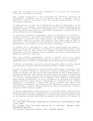 sujeto de un saber en el cual                       fundamenta          su   práctica       de    enseñanza,
instrucción y formación en valores.

Este “campo intelectual”1[1] está constituido por diferentes corrientes de
pensamiento, problemas que le son propios, teorías y métodos, fines y
contenidos, que se reconocen como los códigos especializados de una
comunidad académica.

Se reconoce que, a partir de la década de los 80, ha comenzado y se ha
consolidado un verdadero “florecimiento de la investigación pedagógica” en
Colombia, gracias al Movimiento Pedagógico2[2] y a una nueva legislación
sobre educación que sentó las bases para fundamentar el ejercicio de la
profesión docente en la Pedagogía.

El impulso al Movimiento Pedagógico dado por FECODE en los ochenta y
noventa permitió el desarrollo de propuestas pedagógicas de gran altura
conceptual y práctica. Este saber propio del maestro, este reflexionar
permanente sobre los procesos de formación, este saber explícito sobre la
educación, es la fortaleza que da identidad al maestro y lo relaciona con la
investigación, con la cultura, con las ciencias y los saberes.

Es también por su pertenencia a este campo especializado de saberes y
prácticas por lo que el maestro comprende su responsabilidad social con la
educación como un bien público de carácter cultural. El docente como
profesional se asume también como ciudadano que piensa políticamente su
deber de construir un mejor país.

Pero este proyecto pedagógico, cultural y político que se ha venido
consolidando en Colombia durante más de 15 años, se ve hoy enrarecido y
desdibujado por la mirada contabilizadora y eficientista de los “banqueros”.

En efecto, una mirada a las políticas educativas para América Latina, señalan
una creciente intromisión del Banco Mundial, el BID, la CEPAL y el PNUD.

A partir de las reuniones de Jontiem (1990) denominadas “Educación para
todos”, la Cumbre Mundial a favor de la infancia, celebrada en New York
(1990), la iniciativa de educación “Plan Universal de Acceso a la Educación”,
reunida en Miami por iniciativa de los Estados Unidos en 1994 y el Acuerdo de
Santiago de Chile de 1996, hasta la tercera cumbre de Québec en 2001, salta
a la vista el desplazamiento de la UNESCO como agencia internacional
especializada en educación: de actor protagónico en el proyecto principal a
inicios de los 80, a actor menor y subordinado en el proceso de las cumbres
hemisféricas a mediados y hacia fines de los noventa. Esto tiene como
contrapeso la emergencia de nuevos actores liderando la esfera educativa a
nivel mundial y regional, particularmente la banca internacional, el Banco
Mundial y el BID en este caso.3[3]

La banca internacional, preocupada por la creciente deuda externa de los
países de América Latina y alertada por las consecuencias que puedan tener
los movimientos culturales pedagógicos y políticos que vienen tomando fuerza
en las regiones, decide condicionar sus políticas de crédito y de “apoyo” al



1[ 1 ] Diaz Mario “El campo intelectual de la educación”. Universidad del Valle
– Cali. 1993
2[ 2 ] G r a n é s J o s é “ P r i n c i p i o s b á s i c o s d e l a d o c e n c i a ” . B o g o t á . 2 0 0 0 .
Universidad Nacional
3[ 3 ] R e v i s t a “ E d u c a c i ó n y C u l t u r a ” . N o . 1 . F E C O D E . B o g o t á
 