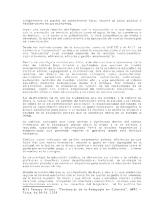 cumplimiento de pactos de saneamiento fiscal, recorte al gasto público y
neoliberalismo en sus economías.

Urgen una nueva relación del Estado con la educación, a la que equiparan
con la prestación de servicios públicos como el agua, la luz, las carreteras o
los bancos... y se abren a la globalización, la libre competencia de oferta y
demanda, la sociedad del conocimiento y la aplicación de nuevas tecnologías
de comunicación.

Desde las multinacionales de la educación, como la UNESCO y el PNUD, se
comienza a “racionalizar” un discurso sobre la educación como si se tratara de
una “mercancía” cuya calidad depende de la relación costo-beneficio,
capital humano, eficiencia, eficacia y gestión empresarial.4[4]

Dentro de una lógica sociotecnocrática, este discurso busca apropiarse de la
idea de calidad bajo criterios y parámetros que suponen la abierta
mercantilización de la educación y la búsqueda de la excelencia educativa de
carácter elitista, segregadora y discriminativa. Este discurso sobre la calidad
retrotrae del ámbito de la economía conceptos como productividad,
rentabilidad, excelencia, eficacia, eficiencia, optimización, indicadores,
evaluación, rendición de cuentas, control, etc., y urge reordenar el sistema
educativo mediante evaluaciones desde este enfoque, fijar criterios de
acreditación, poner la enseñanza en función de las necesidades de la
empresa, vigilar con criterio empresarial las instituciones educativas... la
educación como un bien de consumo y no como un servicio cultural.

Sus destinatarios ya no son los ciudadanos sino los clientes, y la calidad es
ahora su nuevo valor de cambio, de transacción entre la escuela y la familia.
Se insiste en la descentralización para eludir la responsabilidad del Estado, se
asume la capacitación docente como un gasto innecesario, se deslegitima al
Estado benefactor para pasar a un estado de mínimos y se exalta la eficacia y
calidad de la educación privada que se constituye ahora en un ejemplo a
imitar.

La calidad, concepto que tiene sentido y significado dentro del campo
intelectual de la pedagogía, pierde ahora su origen y se ve definido y
reducido, subordinado y desarticulado frente al discurso hegemónico y
estandarizado que pretende imponer el gobierno desde este enfoque
neoliberal.

Calidad como indicador de gestión empresarial exitosa, eficiencia porque
hace más con menos inversiones, recorte al gasto en valor agregado en lo
cultural, en lo lúdico, en lo ético y estético y mirada contabilizadora sobre el
gasto por estudiante, pago a profesores, recursos a las instituciones... ahorrar
al máximo es la consigna.

Se desprestigia la educación pública, se denuncian sus costos y se señala a
profesores y directivos como despilfarradores ineficaces; se privilegia la
educación privada y se monta un dispositivo para evaluar la educación desde
esta mirada economicista.

Mirada economicista que es acompañada de leyes y decretos que pretenden
regular el sistema educativo con el único fin de ajustar su gasto a los intereses
de la banca mundial. No importa que dichas leyes y decretos atenten contra
derechos adquiridos, atropellen las libertades democráticas, acaben con las
organizaciones sociales y los derechos del Magisterio... el fin justifica los

4[ 4 ]
     Tamayo Alfonso. “Tendencias de la Pedagogía en Colombia”. UPTC –
Tunja. No.30-31. 2003
 