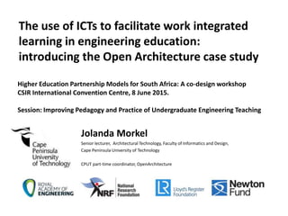 The use of ICTs to facilitate work integrated
learning in engineering education:
introducing the Open Architecture case study
Jolanda Morkel
Senior lecturer, Architectural Technology, Faculty of Informatics and Design,
Cape Peninsula University of Technology
CPUT part-time coordinator, OpenArchitecture
Higher Education Partnership Models for South Africa: A co-design workshop
CSIR International Convention Centre, 8 June 2015.
Session: Improving Pedagogy and Practice of Undergraduate Engineering Teaching
 