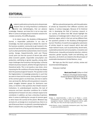 ISSN 0034-7590
RAE | Revista de Administração de Empresas | FGV EAESP 121
© RAE | São Paulo | V. 57 | n. 2 | mar-abr 2017
EDITORIAL
DOI: http://dx.doi.org/10.1590/S0034-759020170201
A
cademic publications primarily aim to disseminate
research that can bring theoretical contributions
and/or new methodologies, that can advance
knowledge. However, we know this is not an easy task.
When it comes to bringing about innovative solutions for
complex scenarios, this difficulty grows.
In its latest issues, the Academy of Management
Journal, a respectable publication in our area of
knowledge, has been proposing to debate the need for
the business academic community to get involved in the
pursuit of new forms of facing socially relevant problems,
such asurban povertythatcould promote a more inclusive
society. George, Howard-Grenville, Joshi and Tihanyi
(2016) point out that the pursuit of decent jobs which
allow economic growth, responsible consumption and
production, well-being or gender equality, among other
major challenges that humanity is facing today, is directly
linked to business research, whether through empirical or
theoretical works. This is not exactly a new vision, since
improving the life conditions of human beings has always
been the paramount goal of research. The question is that
the fragmentation in knowledge production is such that
we seem to have lost this sense. Joining efforts in pursuit
of the common good is no trivial task, and man is wolf to
man, we know this. We face ethical questions in research,
power struggles between groups for dominance over
areas, to mention a few questions that inhabit research
institutions. In underdeveloped countries, the lack of
resources and basic education conditions for a fruitful
development of research are also a relevant aspect to be
considered. In addition, we have a diversity of opinions
when it comes to defining the concept of common good
or what means the survival of the planet. Whatever way
we look at it, as George et al. (2016) point out, there is no
plan B because there is no planet B, remembering Ban Ki-
Moon’s remark in the 2014 People’s Climate March.
RAE has a pluralist perspective, with the publication
of articles by researchers from different countries and
regions, in various languages. Because of its historical
role in developing the field of business research in
our country, we believe that RAE should highlight the
importance of challenges both in Brazil and in our Latin
American region, which in fact are not too different from
the questions pointed in the Academy of Management
Journal. Therefore, it is worth encouraging the submission
of articles based on sound research which deal with
major national issues, such as productivity, decent work,
sustainable production and consumption, innovation and
infrastructure, inequality and poverty reduction, violence
reduction, gender equality, health and well-being, and
education, all of which are related to the UN principles of
sustainable development (United Nations, 2015).
We hope you like this issue’s articles, review and
recommended bibliography.
Enjoy your reading!
Maria José Tonelli | Editor-in-Chief
Professor at Fundação Getulio Vargas,
Escola de Administração de Empresas de
São Paulo – São Paulo – SP, Brazil
REFERENCES
George, G., Howard-Grenville, J., Joshi, A., & Tihanyi, L. (2016).
Understanding and tackling societal grand challenges through
management research. Academy of Management Journal, 59(6),
1880-1895. doi: http://dx.doi.org/10.5465/amj.2016.4007
United Nations. (2015). Sustainable development goals. http://www.
un.org/sustainabledevelopment/
 