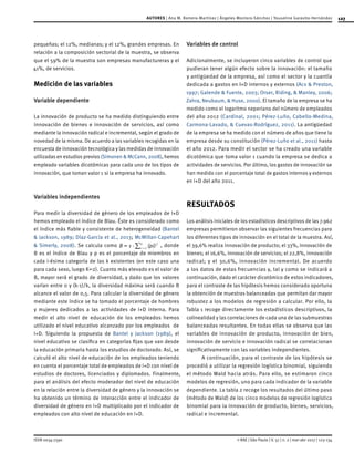 127
ISSN 0034-7590
AUTORES | Ana M. Romero-Martínez | Ángeles Montoro-Sánchez | Youseline Garavito-Hernández
© RAE | São Paulo | V. 57 | n. 2 | mar-abr 2017 | 123-134
pequeñas; el 12%, medianas; y el 12%, grandes empresas. En
relación a la composición sectorial de la muestra, se observa
que el 59% de la muestra son empresas manufactureras y el
41%, de servicios.
Medición de las variables
Variable dependiente
La innovación de producto se ha medido distinguiendo entre
innovación de bienes e innovación de servicios, así como
mediante la innovación radical e incremental, según el grado de
novedad de la misma. De acuerdo a las variables recogidas en la
encuesta de innovación tecnológica y las medidas de innovación
utilizadas en estudios previos (Simonen & McCann, 2008), hemos
empleado variables dicotómicas para cada uno de los tipos de
innovación, que toman valor 1 si la empresa ha innovado.
Variables independientes
Para medir la diversidad de género de los empleados de I+D
hemos empleado el índice de Blau. Éste es considerado como
el índice más fiable y consistente de heterogeneidad (Bantel
& Jackson, 1989; Díaz-García et al., 2013; McMillan-Capehart
& Simerly, 2008). Se calcula como ( )B pi1 i
k 2
1
= - =
/ , donde
B es el índice de Blau y p es el porcentaje de miembros en
cada i-ésima categoría de las k existentes (en este caso una
para cada sexo, luego K=2). Cuanto más elevado es el valor de
B, mayor será el grado de diversidad, y dado que los valores
varían entre 0 y (k-1)/k, la diversidad máxima será cuando B
alcance el valor de 0,5. Para calcular la diversidad de género
mediante este índice se ha tomado el porcentaje de hombres
y mujeres dedicados a las actividades de I+D interna. Para
medir el alto nivel de educación de los empleados hemos
utilizado el nivel educativo alcanzado por los empleados de
I+D. Siguiendo la propuesta de Bantel y Jackson (1989), el
nivel educativo se clasifica en categorías fijas que van desde
la educación primaria hasta los estudios de doctorado. Así, se
calculó el alto nivel de educación de los empleados teniendo
en cuenta el porcentaje total de empleados de I+D con nivel de
estudios de doctores, licenciados y diplomados. Finalmente,
para el análisis del efecto moderador del nivel de educación
en la relación entre la diversidad de género y la innovación se
ha obtenido un término de interacción entre el indicador de
diversidad de género en I+D multiplicado por el indicador de
empleados con alto nivel de educación en I+D.
Variables de control
Adicionalmente, se incluyeron cinco variables de control que
pudieran tener algún efecto sobre la innovación: el tamaño
y antigüedad de la empresa, así como el sector y la cuantía
dedicada a gastos en I+D internos y externos (Acs & Preston,
1997; Galende & Fuente, 2003; Orser, Riding, & Manley, 2006;
Zahra, Neubaum, & Huse, 2000). El tamaño de la empresa se ha
medido como el logaritmo neperiano del número de empleados
del año 2012 (Cardinal, 2001; Pérez-Luño, Cabello-Medina,
Carmona-Lavado, & Cuevas-Rodríguez, 2011). La antigüedad
de la empresa se ha medido con el número de años que tiene la
empresa desde su constitución (Pérez-Luño et al., 2011) hasta
el año 2012. Para medir el sector se ha creado una variable
dicotómica que toma valor 1 cuando la empresa se dedica a
actividades de servicios. Por último, los gastos de innovación se
han medido con el porcentaje total de gastos internos y externos
en I+D del año 2011.
RESULTADOS
Los análisis iniciales de los estadísticos descriptivos de las 7.962
empresas permitieron observar las siguientes frecuencias para
los diferentes tipos de innovación en el total de la muestra. Así,
el 39,6% realiza innovación de producto; el 33%, innovación de
bienes; el 16,6%, innovación de servicios; el 22,8%, innovación
radical; y el 30,6%, innovación incremental. De acuerdo
a los datos de estas frecuencias y, tal y como se indicará a
continuación, dado el carácter dicotómico de estos indicadores,
para el contraste de las hipótesis hemos considerado oportuna
la obtención de muestras balanceadas que permitan dar mayor
robustez a los modelos de regresión a calcular. Por ello, la
Tabla 1 recoge directamente los estadísticos descriptivos, la
colinealidad y las correlaciones de cada una de las submuestras
balanceadas resultantes. En todas ellas se observa que las
variables de innovación de producto, innovación de bien,
innovación de servicio e innovación radical se correlacionan
significativamente con las variables independientes.
A continuación, para el contraste de las hipótesis se
procedió a utilizar la regresión logística binomial, siguiendo
el método Wald hacia atrás. Para ello, se estimaron cinco
modelos de regresión, uno para cada indicador de la variable
dependiente. La tabla 2 recoge los resultados del último paso
(método de Wald) de los cinco modelos de regresión logística
binomial para la innovación de producto, bienes, servicios,
radical e incremental.
 