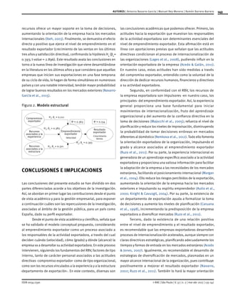 143
ISSN 0034-7590
AUTORES | Antonio Navarro-García | Manuel Rey-Moreno | Ramón Barrera-Barrera
© RAE | São Paulo | V. 57 | n. 2 | mar-abr 2017 | 135-147
recursos ofrece un mayor soporte en la toma de decisiones,
aumentando la orientación de la empresa hacia los mercados
internacionales (Ibeh, 2003). Finalmente, se demuestra el efecto
directo y positivo que ejerce el nivel de emprendimiento en el
resultado exportador (crecimiento de las ventas en los últimos
tres años y satisfacción directiva), confirmando la hipótesis H4
(β4
=
0.393; t-value = 2.896). Este resultado avala las conclusiones en
torno a la nueva línea de investigación que viene desarrollándose
en la literatura en los últimos años y que considera que aquellas
empresas que inicien sus exportaciones en una fase temprana
de su ciclo de vida, lo hagan de forma simultánea en numerosos
países y con una notable intensidad, tendrán mayor probabilidad
de lograr buenos resultados en los mercados exteriores (Navarro-
García et al., 2015).
Figura 2.	Modelo estructural
Compromisso
exportador
Recursos
asociados a la
experiencia
Resultado
exportador
-Crescimiento
Ventas
H1
; ϐ1
= 0.211
H2
; ϐ2
= 0.383
H3
; ϐ3
= 0.321
R3
= 0.363 R2
= 0.154
H4
; ϐ4
= 0.393
Emprendimiento
exportador
-Velocidad
Recursos
asociados a la
estructura
CONCLUSIONES E IMPLICACIONES
Las conclusiones del presente estudio se han dividido en dos
partes diferenciadas acorde a los objetivos de la investigación.
Así, se abordan en primer lugar las contribuciones desde el punto
de vista académico y para la gestión empresarial, para exponer
a continuación cuáles son las repercusiones de la investigación,
asociadas al ámbito de la gestión pública, para un país como
España, dado su perfil exportador.
Desde el punto de vista académico y científico, señala que
se ha validado el modelo conceptual propuesto, considerando
al emprendimiento exportador como un proceso asociado a
los responsables de la actividad exportadora, a través del cual
deciden cuándo (velocidad), cómo (grado) y dónde (alcance) la
empresa va a desarrollar su actividad exportadora. En este proceso
intervienen, siguiendo los fundamentos del RBV, factores de tipo
interno, tanto de carácter personal asociados a las actitudes
directivas -compromiso exportador- como de tipo organizacional,
como son los recursos vinculados a la experiencia y a la estructura
-departamento de exportación-. En este contexto, diversas son
las conclusiones académicas que podemos ofrecer. Primero, las
actitudes hacia la exportación que muestran los responsables
de la actividad exportadora son determinantes esenciales del
nivel de emprendimiento exportador. Esta afirmación está en
línea con aportaciones previas que señalan que las actitudes
directivas condicionan el proceso de internacionalización de
las organizaciones (Lages et al., 2008), pudiendo influir en la
orientación exportadora de la empresa (Acedo & Galán, 2011).
En nuestro caso, estas actitudes han sido medidas a través
del compromiso exportador, entendido como la voluntad de la
dirección de dedicar recursos humanos, financieros y directivos
a su actividad exportadora.
Segundo, en conformidad con el RBV, los recursos de
la empresa exportadora son impulsores -en nuestro caso, los
principales- del emprendimiento exportador. Así, la experiencia
general proporciona una base fundamental para iniciar
movimientos de internacionalización, fruto del aprendizaje
organizacional y del aumento de la confianza directiva en la
toma de decisiones (Majocchi et al., 2005); refuerza el nivel de
planificación y reduce los niveles de improvisación, disminuyendo
la probabilidad de tomar decisiones erróneas en mercados
diferentes al doméstico (Nemkova et al., 2012). Todo ello fomenta
la orientación exportadora de la organización, impulsando el
grado y alcance asociados al emprendimiento exportador
(Ruzo et al., 2011). Por su parte, la experiencia internacional es
generadora de un aprendizaje específico asociado a la actividad
exportadora y proporciona una valiosa información para facilitar
la adaptación de la empresa a las necesidades de los mercados
extranjeros, facilitando el posicionamiento internacional (Morgan
et al., 2004). Ello reduce los riesgos percibidos de la exportación,
aumentando la orientación de la empresa hacia los mercados
exteriores e impulsando su espíritu emprendedor (Autio et al.,
2000; Knight & Cavusgil, 2004). Por su parte, la existencia de
un departamento de exportación ayuda a formalizar la toma
de decisiones y aumenta los niveles de planificación (Caruana
et al., 1998), incrementando la predisposición de la empresa
exportadora a diversificar mercados (Ruzo et al., 2011).
Tercero, dado la existencia de una relación positiva
entre el nivel de emprendimiento y el resultado exportador,
es recomendable que las empresas exportadoras desarrollen
procesos de internacionalización acelerados, aunque siempre con
claras directrices estratégicas, planificando adecuadamente los
tiempos y formas de entrada en los mercados extranjeros (Acedo
& Jones, 2007). Igualmente, es recomendable el desarrollo de
estrategias de diversificación de mercados, plasmadas en un
mayor alcance internacional de la organización, pues contribuye
positivamente a mejorar el resultado exportador (Navarro,
2002; Ruzo et al., 2011). También lo hará la mayor orientación
 