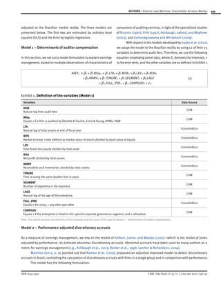 151
ISSN 0034-7590
AUTHORS | Antonio Lopo Martinez | Arquimedes de Jesus Moraes
© RAE | São Paulo | V. 57 | n. 2 | mar-abr 2017 | 148-157
adjusted to the Brazilian market reality. The three models are
presented below. The first two are estimated by ordinary least
squares (OLS) and the third by logistic regression.
Model 1 – Determinants of auditor compensation
In this section, we set out a model formulated to explain earnings
management, based on multiple observations of characteristics of
consumers of auditing services, in light of the specialized studies
ofSinumic (1980), Firth (1997), Ashbaugh, Lafond, and Maythew
(2003), and Sankaraguswamy and Whisenant (2009).
With respect to the models developed by Gupta et al. (2012),
we adapt the model to the Brazilian reality by using 12 of their 23
variables to determine audit fees. Therefore, we use the following
equation employing panel data, where ϐ0
denotes the intercept, ε
is the error term, and the other variables are as defined in Exhibit 1.
(1)
_
AFEE BIG LTA MTB LEV ROA
ARINV TENURE SEGMENT LAGE
FULL IFRS CORPGOV
4it it it it it it
it it it
it it it
0 1 2 3 4 5
6 7 8 9
10 11
b b b b b b
b b b b
b b f
+
= + + + + +
+ + +
+ + +
Exhibit 1. Definition of the variables (Model 1)
Variables Data Source
AFEE
Natural log from audit fees
CVM
BIG4
Equals 1 if a firm is audited by Deloitte & Touche, Ernst & Young, KPMG, P&W
CVM
LTA
Natural log of total assets at end of fiscal year
Economática
MTB
Market-to-book index defined as market value of stocks divided by book value of equity
Economática
LEV
Total Asset less equity divided by total asset
Economática
ROA
Net profit divided by total assets
Economática
ARINV
Receivables and Inventories divided by total assets.
Economática
TENURE
Time of using the same Auditor firm in years
CVM
SEGMENT
Number of segments in the business
CVM
LAGE
Natural log of the age of the enterprise.
CVM
FULL_IFRS
Equals 0 for 2009, 1 any other year after
Economática
CORPGOV
Equals 1 if the enterprise is listed in the special corporate governance segment, and 0 otherwise.
CVM
Note: This exhibit presents the definition of the variables and the source of the data for Model 1 – Determinants of Auditor Compensation.
Model 2 – Performance-adjusted discretionary accruals
As a measure of earnings management, we rely on the model of Kothari, Leone, and Wasley (2005)—which is the model of Jones
adjusted by performance—to estimate abnormal discretionary accruals. Abnormal accruals have been used by many authors as a
metric for earnings management (e.g., Ashbaugh et al., 2003; Becker et al., 1998; Larcher & Richardson, 2004).
Martinez (2013, p. 9) pointed out that Kothari et al. (2005) proposed an adjusted improved model to detect discretionary
accruals in Brazil, controlling the calculation of discretionary accruals with firms in a single group and in comparison with performance.
This model has the following formulation:
 