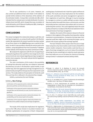 156
ISSN 0034-7590
ARTICLES | Relationship between auditors’ fees and earnings management
© RAE | São Paulo | V. 57 | n. 2 | mar-abr 2017 |148-157
The R2 was satisfactory in all cases. However, we
also carried out additional tests (not shown in the tables) to
provide further evidence of the robustness of the statistics of
the estimated models: i) Jarque-Bera normality test (JB), which
indicated that the residuals were normally distributed; ii) variance
inflation factor test (VIF), which showed there was no problem of
multicollinearity; and iii) Breusch-Godfrey test (BG), showing no
autocorrelation of the residuals.
CONCLUSIONS
This study investigated the relationship between audit fees and
earnings management, as a proxy of audit quality in the Brazilian
market. We responded to the research question by using a sample
of 300 firms listed on the BM&FBovespa over a period of four
years, for which it was possible to identify the amount paid to the
auditors, using data gathered from the Economatica®
database
and the website of the Brazilian Securities Commission (CVM).
We analyzed the regressions with the aim of supporting or
refuting the hypothesis that audit firms that charge less for their
service tend to be more relaxed regarding earnings management
by their client companies. The results indicate that this hypothesis
cannot be rejected.
The main contribution of this study is the possibility
of stating that abnormal audit fees are related to abnormal
discretionary accruals in the Brazilian capital market, or put
another way, that more aggressive earnings management occurs
predominantly among firms that pay less than expected for audit
services. This study evidences the perception of risk by the audit
firms and how this is reflected in the abnormal fees charged.
Exhibit 4 summarizes the main findings.
Exhibit 4. Main findings
Confirmation of the expected positive relationship between
abnormal audit fees and discretionary accruals.
Confirmation of the expected positive relationship between
nonaudit fees and discretionary accruals, but the results are not
significant.
Confirmation of the expected positive relationship between the
variable BIG4 and the amount paid to the auditor.
Confirmation of the expected negative relationship between the
cash flow of the audited company and earnings management.
The results of this study have implications for regulators,
such as the CVM, whose mission is to protect investors and
facilitate capitalization of companies in Brazil. Independent
auditing plays a fundamental role in both the capital and financial
markets. The results also have implications for the members
of the audit committee and senior management in general in
their negotiation of audit fees. Although it may be tempting
for managers to contract an auditor willing to accept a low fee,
they must realize that audit firms have a cost structure, and that
abnormally low fees could mean that auditors will cut corners in
performing their services. This could negatively impact the audit
quality and lead to an analysis of the financial statements that is
more permissive of earnings management.
Likewise, the results of this study are relevant to financial
analysts in their judgment of the quality of earnings when making
investment recommendations. Companies that pay lower than
expected audit fees might not be receiving the proper care to
prevent risks of poor quality of the earnings reported.
The main limitation of this study is that it focuses on large
listed companies only; future studies could include unlisted firms
and/or smaller companies. Future studies could also focus on
types of earnings management, such as to reduce the variability
of earnings (income smoothing) or to make the results look worse
than they really are so as to increase the chances of showing
strong recovery in subsequent periods (taking a bath).
REFERENCES
Ashbaugh, H., Lafond, R., & Maythew, B. (2003). Do nonaudit
services compromise auditor independence? Further evidence. The
Accounting Review, 78(3), pp. 611-639.
Asthana, S. C., & Boone J. (2012). Abnormal audit fee and audit quality.
Auditing: A Journal of Practice & Theory, 31(3), 1-22. doi: http://
dx.doi.org/10.2308/ajpt-10294
Barros, A. J. O., & Lehfeld, N. A. S. (2000). Fundamentos de metodologia
científica (2ed.). São Paulo, SP: Makron Books.
Braunbeck, G. (2010). Determinantes da qualidade das auditorias
independentes no Brasil (Tese de doutorado em Controladoria e
Contabilidade, Universidade de São Paulo).
Bryan, D. B., & Mason, T. W. (2016). Extreme CEO pay cuts and audit fees.
Advances in Accounting, Incorporating Advances in International
Accounting, 33, 1-10. doi: doi: http://dx.doi.org/10.2308/ajpt-10294
Choi, J.-H., Kim, C. F., & Zang, Y. (2010). Audit office size, audit quality,
and audit pricing, Auditing: A Journal of Practice & Theory, 29(1), 73-
97.
Deangelos, L. (1981). Auditor independence, ‘low balling’, and
disclosure regulation. Journal of Accounting and Economics, 3(2),
113-127. doi: http://dx.doi.org/10.1016/0165-4101(81)90009-4
Defond, M. L., Raghunandan, K., & Subramanyam, K. R. (2002). Do non-
audit service fees impair auditor independence? Evidence from going
concern audit opinions. Journal of Accounting Research, 40(4), 1247-
1274. doi: 10.1111/1475-679X.00088
 