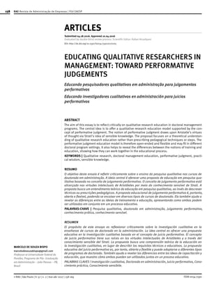 158
ISSN 0034-7590© RAE | São Paulo | V. 57 | n. 2 | mar-abr 2017 | 158-169
MARCELO DE SOUZA BISPO
marcelodesouzabispo@gmail.com
Professor at Universidade Federal da
Paraíba, Programa de Pós- Graduação
em Administração – João Pessoa – PB,
Brazil
ARTICLES
Submitted 04.18.2016. Approved 10.04.2016
Evaluated by double blind review process. Scientific Editor: Rafael Alcadipani
EDUCATING QUALITATIVE RESEARCHERS IN
MANAGEMENT: TOWARD PERFORMATIVE
JUDGEMENTS
Educando pesquisadores qualitativos em administração para julgamentos
performativos
Educando investigadores cualitativos en administración para juicios
performativos
ABSTRACT
The aim of this essay is to reflect critically on qualitative research education in doctoral management
programs. The central idea is to offer a qualitative research education model supported by the con-
cept of performative judgment. The notion of performative judgment draws upon Aristotle’s virtues
of thought via Strati’s idea of sensible knowledge. The proposal focuses on a theoretical understan-
ding of qualitative research education rather than prescribing pedagogical techniques or steps. The
performative judgment education model is therefore open-ended and flexible and may fit in different
doctoral program settings. It also helps to reveal the differences between the notions of training and
education, showing how they can work together in the educational process.
KEYWORDS | Qualitative research, doctoral management education, performative judgment, practi-
cal wisdom, sensible knowledge.
RESUMO
O objetivo deste ensaio é refletir criticamente sobre o ensino da pesquisa qualitativa nos cursos de
doutorado em administração. A ideia central é oferecer uma proposta de educação em pesquisa qua-
litativa baseada no conceito de julgamento performativo. O conceito de julgamento performativo está
alicerçado nas virtudes intelectuais de Aristóteles por meio do conhecimento sensível de Strati. A
proposta busca um entendimento teórico da educação em pesquisa qualitativa, ao invés de descrever
técnicas ou prescrições pedagógicas. A proposta educacional de julgamento performativo é, portanto,
aberta e flexível, podendo se encaixar em diversos tipos de cursos de doutorado. Ela também ajuda a
revelar as diferenças entre as ideias de treinamento e educação, apresentando como ambas podem
ser utilizadas em conjunto em um processo educativo.
PALAVRAS-CHAVE | Pesquisa qualitativa, doutorado em administração, julgamento performativo,
conhecimento prático, conhecimento sensível.
RESUMEN
El propósito de este ensayo es reflexionar críticamente sobre la investigación cualitativa en la
enseñanza de cursos de doctorado en la administración. La idea central es ofrecer una propuesta
educativa en la investigación cualitativa basada en el concepto de juicio performativo. El concepto
de juicio performativo tiene sus raíces en las virtudes intelectuales de Aristóteles y a través del
conocimiento sensible del Strati. La propuesta busca una comprensión teórica de la educación en
la investigación cualitativa, en lugar de describir los requisitos técnicos o educativos. La propuesta
educativa del juicio performativo es, por tanto, abierto y flexible y puede adaptarse a diferentes tipos
de programas de doctorado. También ayuda a revelar las diferencias entre las ideas de capacitación y
educación, que muestra cómo ambos pueden ser utilizados juntos en un proceso educativo.
PALABRAS CLAVES | Investigación cualitativa, Doctorado en administración, Juicio performativo, Cono-
cimiento práctico, Conocimiento sensibile.
RAE-Revista de Administração de Empresas | FGV EAESP
DOI: http://dx.doi.org/10.1590/S0034-759020170205
 