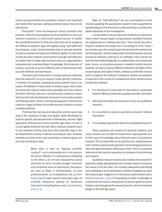 161
ISSN 0034-7590
AUTHOR | Marcelo de Souza Bispo
© RAE | São Paulo | V. 57 | n. 2 | mar-abr 2017 | 158-169
some training activities for qualitative research are important
and needed (for example, coding qualitative data), they are not
educational.
“Education” here encompasses those activities that
promise students emancipation by forming them to carry out
research masterly in a critical and creative manner. It creates
the possibility for them to think out of the box and to recognize
the difference between rigor and rigidity using “self-reflection”
(Czarniawska, 2016). Faculty members have to educate students
not just to employ techniques and methods rigidly. It is desirable
to educate them towards emancipation through self-reflection
to enable them to make right decisions that are supported by a
comprehensive understanding of knowledge, the limitations of
science, and how to access different sorts of phenomena with
accurate methods and techniques.
Training is part of education; it conveys particular skills that
help the researcher carry out research under specific conditions.
It involves, for example, showing doctoral students how to use
a piece of software or how to write or review a paper. But it does
not show them how to create new knowledge and to be creative.
The word “training” also has a narrow function related to certain
technical and rule-oriented parts of research such as data analysis
and findings report. Hence, training presupposes a tool that has
a precise usage and does not enable doctoral students to solve
complex problems.
Thinking that training and education are the same may
lead to the confusion of rigor and rigidity. Skills developed as
tools for specific uses become ends in themselves, and the “right”
application of these tools claims scientific rigor when, in truth, it
is only rigidity linked to that skill. When doctoral students learn
to use methods strictly, they learn that scientific rigor is the
accomplishment of those methods according to rules. However,
methods are tools to be used according to research goals and
not only according to rules.
What, then, is seen as “rigorous scientific
conduct”—not in philosophy but in the practice
of science? Mostly, it is understood as following
to the letter a set of rules imposed by (some)
scientists on other (usually younger) scientists
and sometimes even on themselves. Deviations
are seen as flaws in self-discipline, as poor
professionalism, as incompetence. Yet, as Kuhn
(1996 [1962]) made explicit many years ago, all
scientific revolutions depend on deviations
from and/or breaking these rules. (Czarniawska,
2016, p. 3)
Rigor as “self-reflection” (to use Czarniawska’s term)
involves applying the appropriate research tools supported by
epistemological and theoretical understanding to achieve the
stated objectives of the investigation.
It is desirable to educate doctoral students to understand
how to reach research goals using whatever available methods
are appropriate or creating new ones. They should not pick a
research method and simply use it according to of its “rules.”
Put another way, the research goal should drive the method and
not the opposite. Unfortunately, when doctoral students are only
trained on methods, they focus on methods’ rules and do not
learn to think methodologically, to combine them, or to create new
ones. Hence, an education process is needed in which doctoral
students can learn to choose different methods in the light of their
research goals and subject matter, aiming to justify their choices
and to recognize the methods’ limitations. Below are examples
of questions that cannot be answered by those merely trained
to replicate methods:
•	 Is it necessary to transcribe all interviews in qualitative
research? Why do researchers usually transcribe interviews?
•	 How many interviews are necessary to carry out qualitative
research?
•	 Is it possible to conduct qualitative research without
interviews?
•	 Is it possible to generalize data from qualitative research?
These questions are common to doctoral students, and
many scholars are not able to answer them appropriately due
to their lack of knowledge about the principles of qualitative
research. This is especially true of question one, simply because
some scholars automatically reproduce transcribing procedures as
taken-for-granted without reflecting on them. This is an example
that evinces the need for education to stimulate critical thinking
and mastery.
Qualitative research mastery also involves the researcher’s
capacity to judge appropriately how to design research and grasp
the nature of his/her data. This involves adequately identifying
and employing a set of techniques and field strategies to reach
the research goal. Judgment is in this sense a performative action
(Antonacopoulou, 2015) of employing sensible knowledge to
understand the research setting and to make the good decisions.
It plays a role throughout the research process, from the research
design to the findings report.
 