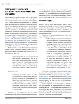 162
ISSN 0034-7590
ARTICLES | Educating qualitative researchers in management: Toward performative judgements
© RAE | São Paulo | V. 57 | n. 2 | mar-abr 2017 | 158-169
PERFORMATIVE JUDGMENTS:
VIRTUES OF THOUGHT AND SENSIBLE
KNOWLEDGE
Subjectivity is part of qualitative research studies, and its features
help researchers to find explanations and create knowledge about
how certain sorts of phenomena happen (Creswell, 2013; Stake,
2010). Different from the quantitative scholar, the qualitative
researcher does not seek exact parameters to explain phenomena
and create knowledge but instead performs the role of interpreter
of people and their social and organizational settings (Stake,
2010). The interpreter has the ability to analyze research data,
giving meaning to it with rigor. The interpretation process requires
dexterity to make judgments about the field of study, the object,
the research process, and reporting the findings. Qualitative
research learning goes beyond acquiring techniques; it requires
learning how to make practical judgments (Antonacopoulou,
2015; Bourdieu, 1990; Shotter & Tsoukas, 2014). “Qualitative
research requires instruction in the practice of practical judgement
as opposed to the technical training required for quantitative
research” (Macklin & Whiteford, 2012, p. 88).
By “judgement,” I mean the researcher’s capacity for
“knowing-in-action” supported by “theories-in-use” (Schön, 1987),
which promotes a kind of “embodied reflection” (Kinsella, 2012).
Bourdieu (1990) holds that
judgement regards to the ‘system of preferences’
which underlies it, depend not only on all the pre-
vious choices of the decider but also on the con-
ditions in which his ‘choices’ have been made,
which include all the choices of those who have
chosen for him, in his place, pre-judging his judge-
ments and so shaping his judgment. (pp. 49-50)
For Kinsella (2012)
illuminating the implicit criteria by which
practitioners make judgements may be a useful
way both to conceive of, and make explicit, the
balancing act in which professionals continually
engage, and to begin to think about what types of
considerations might lead practitioners beyond
instrumental approaches and toward practical
wisdom in their interpretations and judgements
in practice. (p. 47)
Aristotle (1999) advocates the notion of practical wisdom
(from the Greek word phronesis) for desirable good judgment,
while Strati (2007) claims that aesthetics and sensible knowledge
are needed to perform judgments. What I claim as “performative
judgment” is the ability to make good decisions within a research
practicefield(Bourdieu, 1990).ItrequirestheinterplayofAristotle’s
virtuesofthoughtsupportedbythesensibleknowledge(Strati,2007).
Virtues of thought
Aristotle’s “virtues of thought” are composed of “practical wisdom
or administrative ability—phronesis,” “scientific knowledge—
episteme,” “craft knowledge—techne,” “understanding—nous,”
and “wisdom—sophia.” This set of virtues is interrelated and
obeys a certain hierarchy (Pakaluk, 2005). Exhibit 1 provides a
summary of each virtue.
Pakaluk (2005) points out a subordination among these
virtues and explains that
Craftsmanship is subordinated to administrative
ability, on the grounds that the latter deals with
acting well, and the former with making things
well,andgenerallywemakethingsasinstruments
of action: doing [practical judgement] is prior to
making [hands-on]. But administrative ability
is subordinated to knowledge on the grounds
that the former aims to bring about something,
relative to our interests and needs, but the
latter need not aim for any result beyond itself,
and it can be concerned with matters that are
not relative to or restricted to our interests. Yet
knowledge is subordinated to wisdom, on the
grounds that, in aiming to know anything at all,
we thereby aim above all to know the most basic
causes and reasons of things, and this is what
wisdom is directed at (my emphasis). (p. 207)
It is important to notice that for Aristotle, practical wisdom
(or administrative ability) is what coordinates and mediates the
other intellectual virtues (Cummings & Tsoukas, 1997; Shotter &
Tsoukas, 2014) due to its job of guiding good decisions. Cummings
and Tsoukas (1997) state “it is the ability to see the common good
and put it in practice” (p. 6), an effort to act with political sagacity
and practical intelligence.
Another important aspect of Aristotle’s scheme is that
both practical wisdom and craft knowledge are kinds of practical
knowledge, whereas scientific knowledge and understanding are
theoretical. Wisdom is also theoretical and is the combination
of scientific knowledge and understanding. Thus, what I call
“performative judgment” involves the interplay of all five virtues
of thought supported by sensible knowledge.
 