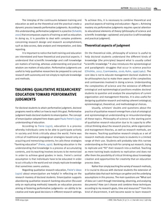 165
ISSN 0034-7590
AUTHOR | Marcelo de Souza Bispo
© RAE | São Paulo | V. 57 | n. 2 | mar-abr 2017 | 158-169
The interplay of the continuums between training and
education as well as the theoretical and the practical create a
dynamic process towards performative judgments. According to
this understanding, performative judgment is a practice (Schatzki,
2001) that encompasses aspects of training as well as education.
In doing so, it is possible to deal with complex problems
concerning research design and research accomplishment,
such as data access, data analysis and interpretation, and data
reporting.
It is important to notice that both training and education
are interrelated and have theoretical and practical aspects. I
understand that scientific knowledge and craft knowledge
are matters of training, whereas understanding and practical
wisdom are matters of education. Performative judgments are
useful to help qualitative researchers be prepared to carry out
research with autonomy and not simply to replicate knowledge
and methods.
TAILORING QUALITATIVE RESEARCHERS’
EDUCATION TOWARD PERFORMATIVE
JUDGMENTS
For doctoral students to attain performative judgment, doctoral
programs need to reflect on how to reach this goal. Performative
judgment leads doctoral students to emancipation. The concept
of emancipation adopted here draws upon Paulo Freire’s (1970)
understanding of education.
According to Freire (1970), education is a process
whereby individuals come to be able to participate actively
in society and think critically about the world. Freire was
critical of traditional pedagogical strategies based only on
acquiring and memorizing contents; he calls these strategies
“banking education” (Freire, 1970). Banking education is the
understanding that knowledge is a process of accumulating
contents, and its teaching involves lectures to be memorized
in order to achieve good grades in tests. Freire’s central
assumption is that individuals have to be educated in order
to act critically in the world and not simply replicate knowledge
that sometimes seems useless.
Regarding qualitative research education, Freire’s ideas
(1970) about emancipation are helpful in reflecting on the
research mastery of doctoral students. Emancipation supports
abandoning qualitative research banking education (focused
only on replicating methods) towards an education process
aiming at fostering performative judgments—an ability to be
creative and make good decisions in different research settings.
To achieve this, it is necessary to combine theoretical and
practical aspects of training and education—figure 1. Achieving
mastery via performative judgments requires special attention
to educational elements of theory (philosophy of science and
scientific knowledge—episteme) and practice (craft knowledge
and practical judgment).
Theoretical aspects of judgment
On the theoretical side, philosophy of science is useful to
help doctoral students understand the different kinds of
knowledge (the principles) beyond what is usually called
“scientific knowledge.” It also introduces the epistemological
and paradigmatic struggles that occur in science practice
(Chishtie, 2012; Czarniawska, 2016; Kuhn, 1996/1962). The
core idea is not to educate management doctoral students to
be philosophers but to make them aware of the complexities
and controversies involved in doing science. Understanding
the complexities of science and the existence of different
ontological and epistemological positions enables doctoral
students to question and analyze the assumptions of current
organization and management theories. It is also useful for
designing qualitative research and making coherent ontological,
epistemological, theoretical, and methodological choices.
Usually, scholars’ doubts and questions about the
practice of qualitative research emerge from a lack of ontological
and epistemological understanding or misunderstandings
of these topics. Philosophy of science is the starting point
of qualitative research education due to its capacity to offer
critical thinking about the research practice, while organization
and management theories, as well as research methods, are
the means. Teaching qualitative research simply as a set of
research methods shows these tools to students in a limited
range of their use. Students will probably take this narrow
understanding as the only truth for carrying out research, trying
to replicate and “fit” their research into a method. Teaching
as mere training leads students to replication and does not
offer them the possibility of critical thinking about knowledge
creation and opportunities for creativity that an education
process does.
Rather than simply teaching the variety of research methods,
it is crucial to discuss with doctoral students the extension of
qualitative data that each technique can gather and the underlying
assumptions in this process. The main questions are “What sort
of data can I catch through interviewing, observing, and analyzing
documents? How can I choose and combine these techniques
according to my research goals, time and resources?” From this
kind of discernment, it will become easier to learn research
 