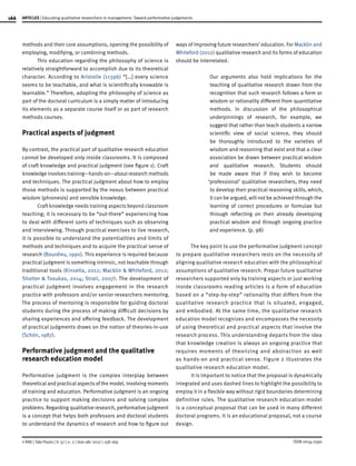 166
ISSN 0034-7590
ARTICLES | Educating qualitative researchers in management: Toward performative judgements
© RAE | São Paulo | V. 57 | n. 2 | mar-abr 2017 | 158-169
methods and their core assumptions, opening the possibility of
employing, modifying, or combining methods.
This education regarding the philosophy of science is
relatively straightforward to accomplish due to its theoretical
character. According to Aristotle (1139b) “[…] every science
seems to be teachable, and what is scientifically knowable is
learnable.” Therefore, adopting the philosophy of science as
part of the doctoral curriculum is a simply matter of introducing
its elements as a separate course itself or as part of research
methods courses.
Practical aspects of judgment
By contrast, the practical part of qualitative research education
cannot be developed only inside classrooms. It is composed
of craft knowledge and practical judgment (see figure 1). Craft
knowledge involves training—hands-on—about research methods
and techniques. The practical judgment about how to employ
those methods is supported by the nexus between practical
wisdom (phronesis) and sensible knowledge.
Craft knowledge needs training aspects beyond classroom
teaching; it is necessary to be “out-there” experiencing how
to deal with different sorts of techniques such as observing
and interviewing. Through practical exercises to live research,
it is possible to understand the potentialities and limits of
methods and techniques and to acquire the practical sense of
research (Bourdieu, 1990). This experience is required because
practical judgment is something intrinsic, not teachable through
traditional tools (Kinsella, 2012; Macklin & Whiteford, 2012;
Shotter & Tsoukas, 2014; Strati, 2007). The development of
practical judgment involves engagement in the research
practice with professors and/or senior researchers mentoring.
The process of mentoring is responsible for guiding doctoral
students during the process of making difficult decisions by
sharing experiences and offering feedback. The development
of practical judgments draws on the notion of theories-in-use
(Schön, 1987).
Performative judgment and the qualitative
research education model
Performative judgment is the complex interplay between
theoretical and practical aspects of the model, involving moments
of training and education. Performative judgment is an ongoing
practice to support making decisions and solving complex
problems. Regarding qualitative research, performative judgment
is a concept that helps both professors and doctoral students
to understand the dynamics of research and how to figure out
ways of improving future researchers’ education. For Macklin and
Whiteford (2012) qualitative research and its forms of education
should be interrelated.
Our arguments also hold implications for the
teaching of qualitative research drawn from the
recognition that such research follows a form or
wisdom or rationality different from quantitative
methods. In discussion of the philosophical
underpinnings of research, for example, we
suggest that rather than teach students a narrow
scientific view of social science, they should
be thoroughly introduced to the varieties of
wisdom and reasoning that exist and that a clear
association be drawn between practical wisdom
and qualitative research. Students should
be made aware that if they wish to become
‘professional’ qualitative researchers, they need
to develop their practical reasoning skills, which,
it can be argued, will not be achieved through the
learning of correct procedures or formulae but
through reflecting on their already developing
practical wisdom and through ongoing practice
and experience. (p. 98)
The key point to use the performative judgment concept
to prepare qualitative researchers rests on the necessity of
aligning qualitative research education with the philosophical
assumptions of qualitative research. Prepar future qualitative
researchers supported only by training aspects or just working
inside classrooms reading articles is a form of education
based on a “step-by-step” rationality that differs from the
qualitative research practice that is situated, engaged,
and embodied. At the same time, the qualitative research
education model recognizes and encompasses the necessity
of using theoretical and practical aspects that involve the
research process. This understanding departs from the idea
that knowledge creation is always an ongoing practice that
requires moments of theorizing and abstraction as well
as hands-on and practical sense. Figure 2 illustrates the
qualitative research education model.
It is important to notice that the proposal is dynamically
integrated and uses dashed lines to highlight the possibility to
employ it in a flexible way without rigid boundaries determining
definitive rules. The qualitative research education model
is a conceptual proposal that can be used in many different
doctoral programs. It is an educational proposal, not a course
design.
 