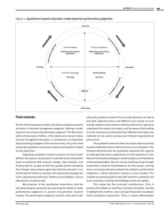 167
ISSN 0034-7590
AUTHOR | Marcelo de Souza Bispo
© RAE | São Paulo | V. 57 | n. 2 | mar-abr 2017 | 158-169
Figure 2.	Qualitative research education model based on performative judgments
Craft knowledge
Teaching and practical
experience
Understanding
Teaching
Theoretical
Practical
Training Education
Wisdom
Practical Judgement
Mentoring and practical
experience
Scientific knowledge
Teaching
PerformativeJudgement
Perfo
rm
ativeJudgementPerformativeJudgem
ent
Perform
ativeJudgement
Final remarks
The aim of this essay was to reflect critically on qualitative research
education in doctoral management programs, offering a model
based on the concept of performative judgment. The discussion
reflects three states of affairs, 1) the debate and research about
doctoral management education, 2) carelessness at universities
about teaching strategies at the doctoral level, and 3) the need
to educate qualitative researchers toward emancipation instead
of only replication.
Regarding qualitative research practice, the lack of well-
defined conceptions of education to educate future researchers
leads to problems with research design, data analysis, and
finding reports, as well as with the quality of peer-reviewing.
Even though many scholars agree that doctoral education is an
on-the-job and hands-on process, this experiential strategy has
to be supported by professors’ follow-up and feedback, and an
educational concept as well.
My proposal is that qualitative researchers shall be
educated towards autonomy by acquiring the ability to make
performative judgments in pursuit of qualitative research
mastery. The performative judgment could be useful due to the
nature of qualitative research that includes demands on how to
deal with subjective issues and different sorts of data. It is not
enough simply to know research methods without the capacity to
understand the context, the subject, and the research field setting.
It is also necessary to understand how different techniques and
methods can be used to analyze and interpret organizational
phenomena.
The qualitative researcher does not analyze data exclusively
by well-established criteria; rather he/she acts as interpreter. This
situation demands from the qualitative researcher the capacity
to make good decisions supported by his/her experience in the
field and oriented by ontological, epistemological, and theoretical
understanding (rigor); data do not say anything except through
researchers’ coherent interpretations. For this reason, training
alone cannot give doctoral students the ability for performative
judgment; a whole education process is also needed. This
involves educating people to deal with research complexity and
to act creatively, avoiding methodological jails and rigidity.
This essay has five principal contributions. First, it
enlivens the debate on teaching in doctoral education. Second,
it highlights the need for a clear concept of education to prepare
future qualitative researchers. Third, it clearly differentiates
 