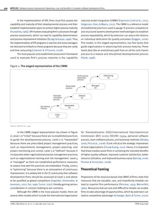 172
ISSN 0034-7590
ARTICLES | Software process improvement: Awareness, use, and benefits in Canadian software development firms
© RAE | São Paulo | V. 57 | n. 2 | mar-abr 2017 | 170-177
In the implementation of SPI, firms must first assess the
capability and maturity of their developmental process and then
establish implementation plans to achieve higher process maturity
(Humphrey, 1989).SPI involves evaluating firm’s processes through
process assessment, which can lead to capability determination
and process improvement initiatives (Bicego & Kuvaja, 1996).Thus,
the implementation ofSPI programs is reactive and many managers
are reluctant to embarkon these programs because they are costly
and time consuming (Coleman & O’Connor, 2008).
The most popular and established assessment framework
used to evaluate firm’s process maturity is the capability
maturity model integration (CMMI) (Espinosa-Curiel et al., 2013;
Helgesson, Host, & Weyns, 2012). The CMMI is a reference model
of established practices used to gauge IS process competence
and structured systems development methodologies to establish
process repeatability, which by extension can reduce the reliance
on individual dedication for quality outcomes (Duggan, 2006).
This model, in the staged representation, has five levels that
guide organizations in advancing their process maturity. These
levels describe an evolutionary path from an ad hoc and chaotic
process to a mature and disciplined developmental process
(Paulk, 1998).
Figure 1: The staged representation of the CMMI
Optimazing
(5)
Managed
(4)
Defined
(3)
Repeatable
(2)
Initial
(2)
Continuously
improving
process
Predictable
process
Standard
consistent
process
Disciplined
Process
Source: Paulk et al., 1995
In the CMMI staged representation (as shown in Figure
1), Level 1 is “initial” because there are no established practices
to guide the developmental process. Level 2 is “repeatable”
because there are prescribed project management practices,
such as requirements management, project planning, and
project monitoring and control. Level 3 is “defined” because it
incorporates wider organizational process management practices,
such as organizational training and risk management. Level 4
is “managed” as there are established performance measures
to assess how well the practices are embedded. Finally, Level 5
is “optimizing” because there is an atmosphere of continuous
improvement. It is widely felt in the IS community that software
development firms should be assessed at Level 2 and above
to be qualified as global competitors (Ingalsbe, Shoemaker, &
Jovanovic, 2001; Tan, 1996; Turner, 2007), thereby gaining serious
consideration in contract bidding to win contracts.
Although the CMMI is the most popular model, there are
several other models which include the International Organization
for Standardization (ISO)/International Electrotechnical
Commission (IEC) 12207, ISO/IEC 15504, personal software
process, team software process, and bootstrap methods (Oktaba,
2006; Pino et al., 2008). IS are critical to the strategic imperatives
of most organizations (Chung-Kuang, 2012). Hence, it is important
that these models assist firms in achieving the intended benefits
of higher-quality software, improved customer satisfaction, better
resource utilization, and improved business value (Barclay, 2008;
Thomas & Fernandez, 2008).
Theoretical framing
Proponents of the resource-based view (RBV) of firms state that
resources that are valuable, rare, and imperfectly imitable can
lead to superior firm performance (Penrose, 1959; Wernerfelt,
1984). Resources that are rare and difficult to imitate can enable
firms to take advantage of opportunities, which by extension can
lead to competitive advantage (Schwager, Byrd, & Turner, 2000).
 
