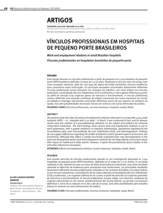 178
ISSN 0034-7590© RAE | São Paulo | V. 57 | n. 2 | mar-abr 2017 | 178-195
ALLAN CLAUDIUS QUEIROZ
BARBOSA
allan@ufmg.br
Professor da Universidade Federal de
Minas Gerais, Faculdade de Ciências
Econômicas – Belo Horizonte – MG,
Brasil
ARTIGOS
Submetido 13.07.2016. Aprovado 10.11.2016
Avaliado pelo processo de double blind review. Editora Científica: Ana Maria Malik
VÍNCULOS PROFISSIONAIS EM HOSPITAIS
DE PEQUENO PORTE BRASILEIROS
Work and employment relations in small Brazilian hospitals
Vínculos profesionales en hospitales brasileños de pequeño porte
RESUMO
Este estudo descreve os vínculos profissionais a partir de pesquisa em 3.524 hospitais de pequeno
porte (HPP) brasileiros definidos na faixa de 0 a 50 leitos. Realizado in loco por meio de survey, teve
como resultado relevante, além de criar base de dados até então inexistente, fornecer evidências
para caracterizar essas instituições. Os principais resultados encontrados demonstram diferentes
vínculos profissionais sendo utilizados nos contratos de trabalho, com maior ênfase nos vínculos
estatutário, Consolidação das Leis Trabalhistas (CLT) e autônomos, e não sugerem diferenças quanto
ao perfil de atenção e/ou aspectos gerais de estrutura e funcionamento. O vínculo profissional,
mesmo refletindo uma situação contextual de origens estruturais nos novos rearranjos do mundo
do trabalho e emprego, não permite conclusões definitivas acerca de seu impacto no cotidiano da
saúde, mas abre possibilidades de estudos futuros em sintonia com outras dimensões de análise.
PALAVRAS-CHAVE | Vínculos profissionais, recursos humanos, hospitais, saúde, Brasil.
ABSTRACT
The present study describes the work and employment relations observed in a survey with 3,524 small
hospitals (HPP) – i.e., hospitals with 0-50 beds – in Brazil. It was conducted in loco and its relevant
results were the creation of a groundbreaking database on the subject and evidence for characte-
rizing these institutions. The main findings show various work and employment relations in use in
work agreements, with a greater emphasis on statutory relationships, agreements regulated by the
Consolidated Labor Laws (Consolidação das Leis Trabalhistas [CLT]), and self-employment. Findings
do not suggest differences regarding the profile of attention and/or general aspects of structure and
functioning. Although they reflect a context structurally originated from new rearrangements in the
work and employment world, work and employment relations do not allow definite conclusions about
their impact on healthcare’s daily routine. However, it opens the possibility for future studies in line
with other dimensions of analysis.
KEYWORDS | Work and employment relations, human resources, hospitals, health, Brazil.
RESUMEN
Este estudio describe los vínculos profesionales basado en una investigación efectuada en 3.524
hospitales de pequeño porte (HPP) brasileños, definidos en el rango de 0 a 50 lechos. La encuesta,
realizada in situ, además de crear una base de datos hasta entonces inexistente, tuvo como resultado
relevante la obtención de evidencias para caracterizar esas instituciones. Los principales resultados
demuestran diferentes vínculos profesionales utilizados en los contratos de trabajo, con mayor énfasis
en los vínculos estatutarios, Consolidación de las Leyes Laborales (Consolidação das Leis Trabalhistas
[CLT]) y autónomos, y no sugieren diferencias en cuanto al perfil de atención y/o aspectos generales
de estructura y funcionamiento. El vínculo profesional, aunque refleje una situación contextual de
orígenes estructurales en los nuevos reordenamientos del mundo laboral, no permite conclusiones
definitivas a cerca de su impacto en el día a día de la salud, pero abre posibilidades para estudios
futuros en sintonía con otras dimensiones de análisis.
PALABRAS CLAVE | Vínculos profesionales, recursos humanos, hospitales, salud, Brasil.
RAE-Revista de Administração de Empresas | FGV EAESP
DOI: http://dx.doi.org/10.1590/S0034-759020170207
 