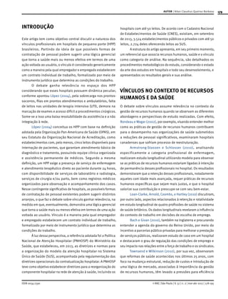 179
ISSN 0034-7590
AUTOR | Allan Claudius Queiroz Barbosa
© RAE | São Paulo | V. 57 | n. 2 | mar-abr 2017 | 178-195
INTRODUÇÃO
Este artigo tem como objetivo central discutir a natureza dos
vínculos profissionais em hospitais de pequeno porte (HPP)
brasileiros. Partindo da ideia de que possíveis formas de
contratação de pessoal podem sugerir uma lógica gerencial
que torna a saúde mais ou menos efetiva em termos de uma
ação voltada ao usuário, o vínculo é considerado genericamente
como a maneira pela qual empregador e empregado estabelecem
um contrato individual de trabalho, formalizado por meio de
instrumento jurídico que determina as condições do trabalho.
O debate ganha relevância no espaço dos HPP
considerando que esses hospitais possuem dinâmica peculiar,
conforme apontou López (2004), pela sobrecarga nos prontos-
socorros, filas em prontos atendimentos e ambulatórios, falta
de leitos nas unidades de terapia intensiva (UTI), demora na
marcação de exames e acesso difícil a procedimentos cirúrgicos.
Some-se a isso uma baixa resolubilidade da assistência e a não
integração à rede.
López (2004) conceitua os HPP com base na definição
adotada pela Organização Pan-Americana de Saúde (OPAS), em
seu Estatuto da Organização Nacional de Acreditação, como
estabelecimentos com, pelo menos, cinco leitos disponíveis para
internação de pacientes, que garantam atendimento básico de
diagnóstico e tratamento, possuindo equipe clínica organizada
e assistência permanente de médicos. Segundo a mesma
definição, um HPP exige a presença de serviço de enfermagem
e atendimento terapêutico direto ao paciente durante 24 horas,
com disponibilidade de serviços de laboratório e radiologia,
serviços de cirurgia e/ou parto, bem como registros médicos
organizados para observação e acompanhamento dos casos.
Nesse contingente significativo de hospitais, as possíveis formas
de contratação de pessoal existentes podem sugerir distintos
arranjos, o que faz o debate sobre vínculo ganhar relevância, na
medida em que, eventualmente, demonstra uma lógica gerencial
que torna a saúde mais ou menos efetiva em termos de uma ação
voltada ao usuário. Vínculo é a maneira pela qual empregador
e empregado estabelecem um contrato individual de trabalho,
formalizado por meio de instrumento jurídico que determina as
condições do trabalho.
À luz dessa perspectiva, a referência adotada foi a Política
Nacional de Atenção Hospitalar (PNHOSP) do Ministério da
Saúde, que estabeleceu, em 2013, as diretrizes e normas para
a organização do modelo da atenção hospitalar no Sistema
Único de Saúde (SUS), acompanhada pela regulamentação das
diretrizes operacionais da contratualização hospitalar. A PNHOSP
teve como objetivo estabelecer diretrizes para a reorganização do
componente hospitalar na rede de atenção à saúde, incluindo os
hospitais com até 50 leitos. De acordo com o Cadastro Nacional
de Estabelecimentos de Saúde (CNES), existiam, em setembro
de 2013, 3.524 estabelecimentos públicos e privados com até 50
leitos, 2.724 deles oferecendo leitos ao SUS.
A estrutura do artigo apresenta, em seu primeiro momento,
um referencial que associa recursos humanos, saúde e o vínculo
como categoria de análise. Na sequência, são detalhados os
procedimentos metodológicos do estudo, considerando o estado
da arte dos estudos em hospitais e todo seu desenvolvimento, e
apresentados os resultados gerais e sua análise.
VÍNCULOS NO CONTEXTO DE RECURSOS
HUMANOS E DA SAÚDE
O debate sobre vínculos assume relevância no contexto da
gestão de recursos humanos quando se observam as diferentes
abordagens e perspectivas de estudo realizadas. Com efeito,
Rondeau e Wagar (2002), por exemplo, visando entender melhor
como as práticas de gestão de recursos humanos contribuem
para o desempenho nas organizações de saúde submetidos
a reduções de pessoal significativos, examinaram hospitais
canadenses que sofriam processo de reestruturação.
Armstrong-Stassen e Schlosser (2010), analisando
especificamente a categoria profissional de enfermagem,
realizaram estudo longitudinal utilizando modelo para observar
se as práticas de recursos humanos estariam ligadas à intenção
de permanência desses profissionais no hospital. Os resultados
demonstraram que a retenção desses profissionais, notadamente
aqueles com idade mais avançada, requer práticas de recursos
humanos específicas que sejam mais justas, e que o hospital
valorize sua contribuição e preocupe-se com seu bem-estar.
Loan-Clarke, Arnold, Coombs, e Hartley (2010) discutiram,
por outro lado, aspectos relacionados à retenção e rotatividade
em estudo longitudinal de quatro profissões de saúde no sistema
de saúde britânico. Os dados longitudinais revelaram a influência
do contexto de trabalho em decisões de escolha de emprego.
Bach e Givan (2010), também na Inglaterra e procurando
entender a agenda do governo do Reino Unido, por meio do
incentivo a parcerias público-privadas para melhorar a prestação
de serviços públicos, realizaram estudo de caso em um hospital
e destacaram o grau de regulação das condições de emprego e
seu impacto nas relações entre a força de trabalho e os sindicatos.
Townsend e Wilkinson (2010), por sua vez, observaram
que reformas de saúde acontecidas nos últimos 25 anos, com
foco na mudança estrutural, redução de custos e introdução de
uma lógica de mercado, associadas à importância da gestão
de recursos humanos, têm levado a pressões para eficiência
 