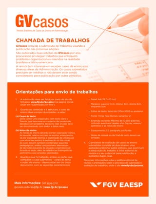 Mais informações: (11) 3799-3717
gvcasos.redacao@fgv.br | www.fgv.br/gvcasos
CHAMADA DE TRABALHOS
GVcasos convida à submissão de trabalhos visando à
publicação nas próximas edições.
São publicadas duas edições da GVcasos por ano,
procurando privilegiar trabalhos que enfoquem
problemas organizacionais inseridos na realidade
brasileira e latino-americana.
A revista tem interesse em receber casos de ensino nas
diversas áreas da Administração. Os casos submetidos
precisam ser inéditos e não devem estar sendo
considerados para publicação por outro periódico.
1.	 A submissão deve ser feita por meio do site da
GVcasos: www.fgv.br/gvcasos (na página inicial,
clicar em “submissões on-line”)
2.	 Quanto ao conteúdo e à estrutura, o caso de
ensino deve compor duas partes, a saber:
(a) Corpo do texto:
Deve conter uma exposição, com texto claro e
fluente, que descreva um contexto de tomada de
decisão e um problema decisório real. O caso deve
ser documentado com dados e datas reais.
(b) Notas de ensino
As notas de ensino deverão conter exposição teórica
do assunto relativo ao caso de ensino, entendendo-
se por exposição teórica a exploração do arcabouço
conceitual necessário à exploração ou discussão
do caso. Devem também contemplar aspectos
pedagógicos; análise das possíveis alternativas
de decisões/soluções da situação organizacional
focada no texto, além de referências bibliográficas
pertinentes aos conceitos abordados.
3.	 Quanto à sua formatação, ambas as partes que
compõem o caso submetido – corpo do texto
e notas de ensino – devem estar em um único
documento, com as seguintes características:
•	 Papel: A4 (29,7 x 21 cm)
•	 Margens: superior 3cm, inferior 2cm, direita 2cm,
esquerda 3cm
•	 Editor de texto: Word do Office 2003 ou posterior
•	 Fonte: Times New Roman, tamanho 12
•	 Extensão do texto: Máximo de 10.000 palavras,
incluindo eventuais tabelas e/ou figuras, anexos/
apêndices e as notas de ensino
•	 Espaçamento: 1,5, parágrafo justificado
•	 Notas de rodapé ou de final de texto devem ser
evitadas
4.	 O processo de avaliação de casos de ensino
submetidos consiste de duas etapas: uma
avaliação preliminar pelos editores, que examinam
a adequação do trabalho à linha editorial da
revista e o seu potencial para publicação, e
avaliação duplo-cega.
Para mais informações sobre a política editorial da
revista e orientações sobre o processo de submissão e
avaliação de trabalhos, visite o site www.fgv.br/gvcasos.
Orientações para envio de trabalhos
 