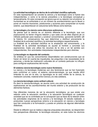 La actividad tecnológica se deriva de la actividad científica aplicada.
En esta representación se concibe la ciencia y la tecnología como si fueran dos
independientes, o como si la ciencia precediera a la tecnología conceptual y
temporalmente. En esta concepción se ignora que en su relación con el entorno, la
humanidad se ve enfrentada a un sin número de acontecimientos que lo llevan a
poner en marcha intuiciones, predicciones y acciones para comprender el mundo
exterior, que desembocan en soluciones tanto fáticas como teóricas.

La tecnología y la ciencia como discursos autónomos.
Se piensa que la ciencia es un dominio diferente a la tecnología, que sus
producciones no tienen ninguna relación y que cada una de ellas dispone de un
método particular para resolver y construir conocimientos, ignorando también allí
la historia. En consecuencia hay que determinar y distribuir previamente la
finalidad de la actividad científica y la actividad tecnológica respectivamente.
La finalidad de la actividad científica es la ampliación del conocimiento, y la
finalidad de la actividad tecnológica es ayudar al hombre a concretar sus
aspiraciones. Cada una utiliza los recursos de la otra y en tal sentido son
independientes. Son actividades interpretadas independientes pero distintas.

La tecnología no depende del contexto.
Se enfatiza en que los conocimientos desarrollados son construcciones que se
hacen sin tener en cuenta las inquietudes, las preguntas o las necesidades de la
personas, y donde las implicación culturales de un contexto particular no influyen
para configurar explicaciones del mundo.

El sistema ciencia-tecnología como nuevo fenómeno.
La ciencia y la tecnología modernas son dos fenómenos que se han fusionado
para conformar un nuevo: el sistema ciencia-tecnología, ya que resulta difícil
entender la una sin la otra. La tecnología es la cara visible de la ciencia, la
mediación concreta, material entre Ciencia y la vida cotidiana.

La ciencia-tecnología como actitud cultural.
Es decir la ciencia-tecnología, se asume como una actividad de construcción de
explicaciones de los acontecimientos del mundo exterior y de producción de los
elementos facticos.

Hay diferentes maneras de ver la educación tecnológica, ya que existe una
relación entre la educación científica y la educación tecnológica en cualquier
sociedad que se ve controlada por la concepción que se tiene de la relación entre
las actividades originarias de la ciencia y la tecnología. El estudio realizado, a
producidas nuevas perspectivas entorno a la educación en ciencia y tecnología
que han conducido a la formulación y puesta en práctica de algunas alternativas
didácticas.

Desde la reflexión que se realiza a algunas propuestas educativas, se desprenden
tres perspectivas diferentes: la tecnología educativa, en esta todos los alumnos
 