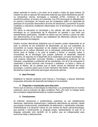deben aprender lo mismo y por tanto se le evalúa a todos de igual manera. El
maestro es solo un ejecutor de soluciones externas que otros diseñadores para él.
La perspectiva ciencia, tecnología y sociedad (CTS), combinan el valor
económico-político, el social y el humanista. Las CTS promueven la alfabetización
en ciencia y tecnología, de manera que los ciudadanos estén en capacidad de
participar en el proceso democrático de toma de decisiones y encaminar la acción
ciudadana a solucionar problemas relacionados con la tecnología en la sociedad
industrial.
Por último la educación en tecnología y los valores, allí cabe resaltar que la
tecnología es un componente de la educación en general y que tiene sus
características particulares. También se afirma que los valores y juicios de valor
son determinantes en la relación que establecen las diferentes culturas con los
objetos-aparatos tecnológicos.

Existen muchas alternativas didácticas que el maestro puede implementar en el
aula, la primera es los ambientes de aprendizaje, ya que sus propósitos se
encuentran en buscar respuestas en los objetos construidos por el hombre o
elementos de la cultura afectados por la tecnología contemporánea. Su fin es
formar para el trabajo y no para el empleo y formar a usuarios cultos e
innovadores de la tecnología que puedan potenciar el desarrollo nacional
autónomo. El segundo es el desarrollo de la creatividad y el hacer tecnológico, el
cual propone desarrollar currículos flexibles y participativos partiendo de los
intereses, necesidades y problemas de los estudiantes, con el fin de enriquecer la
creatividad y formar alumnos más humanos y solidarios. La tercer y ultima es
desde el diseño, allí se plantea que el hacer ciencia es diferente del hacer
tecnología, y precisa pasos para el ciclo interactivo del diseño, donde es posible
devolverse a pasos anteriores para lograr soluciones optimas.

      3. Idea Principal

Establecer la relación existente entre Ciencia y Tecnología, y abarcar diferentes
propuestas atribuidas alk desarrollo tecnológica en la sociedad.

      4. Preguntas e inquietudes para discusión
Pienso que la ciencia y la tecnología se relacionan y se complementan en muchas
ocasiones, para la solución de algún problema. Pero ¿Por qué no trabajar estos
dos conceptos independientemente en nuestra sociedad?

      5. Conclusiones:

Al enfrentar situaciones o problemáticas autenticas se van estableciendo
relaciones, elaborando explicaciones y plateando alternativas de solución, desde
sus propias construcciones, posibilidades de elaboración y significados culturales.
Enfrentándose a la situación misma es una manera de hacer ciencia-tecnologia,
que permite ir construyendo un lenguaje propio, representando no solo en el
lenguaje articulado sino también en el grafico que es indispensable para
comunicar ideas y elaboraciones.
 