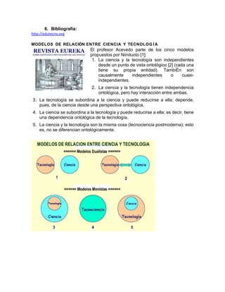 6. Bibliografía:
http://edutecno.org

MODELOS DE RELACIÓN ENTRE CIENCIA Y TECNOLOG Í A
                              El profesor Acevedo parte de los cinco modelos
                              propuestos por Niiniluoto [1]:
                               1. La ciencia y la tecnología son independientes
                                  desde un punto de vista ontológico [2] (cada una
                                  tiene su propia entidad). También son
                                  causalmente       independientes     o     cuasi-
                                  independientes.
                              2. La ciencia y la tecnología tienen independencia
                                 ontológica, pero hay interacción entre ambas.
3. La tecnología se subordina a la ciencia y puede reducirse a ella; depende,
   pues, de la ciencia desde una perspectiva ontológica.
4. La ciencia se subordina a la tecnología y puede reducirse a ella; es decir, tiene
   una dependencia ontológica de la tecnología.
5. La ciencia y la tecnología son la misma cosa (tecnociencia postmoderna); esto
   es, no se diferencian ontológicamente.
 