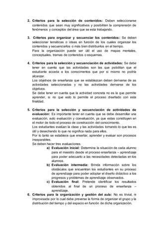 2. Criterios para la selección de contenidos: Deben seleccionarse
contenidos que sean muy significativos y posibiliten la comprensión de
fenómenos y conceptos del área que se esta trabajando.
3. Criterios para organizar y secuenciar los contenidos: Se deben
seleccionar temáticas o ideas en función de los cuales organizar los
contenidos y secuenciarlos o más bien distribuirlos en el tiempo.
Para la organización puede ser útil el uso de mapas mentales,
conceptuales, tramas de contenidos o esquemas.
4. Criterios para la selección y secuenciación de actividades: Se debe
tener en cuenta que las actividades son las que psibilitan que el
estudiante acceda a los conocimentos que por si mismo no podría
alcanzar.
Los objetivos de enseñanza que se establezcan deben derivarse de as
actividades seleccionadas y no las actividades derivarse de los
objetivos.
Se debe tener en cuenta que la actividad concreta no es la que permite
aprender, si no que esto lo permite el proceso diseñado con esta
finaldad.
5. Criterios para la selección y secuenciación de actividades de
evaluación: Es importante tener en cuenta que se debe desarrollar una
evaluación, auto evaluación y coevaluación, ya que estas constituyen en
el motor de todo el proceso de construcción del conocimiento.
Los estudiantes evalúan la clase y las actividades tomando lo que les es
útil y desechando lo que no significa nada para ellos.
Por lo tanto se establece que enseñar, aprender y evaluar son procesos
inseparables.
Se deben hacer tres evaluaciones.
a) Evaluación inicial: Determina la situación de cada alumno
para el maestro desde el proceso enseñanza – aprendizaje
para poder adecuarlo a las necesidades detectadas en los
alumnos.
b) Evaluación intermedia: Brinda información sobre los
obstáculos que encuentran los estudiantes en su proceso
de aprendizaje para poder adoptar el diseño didáctico a los
progresos y problemas de aprendizaje observados.
c) Evaluación final: Pretende identificar los resultados
obtenidos al final de un proceso de enseñanza –
aprendizaje.
6. Criterios para la organización y gestión del aula: No es trivial, ni
improvisada por lo cual debe preverse la forma de organizar el grupo y la
distribución del tiempo y del espacio en función de dicha organización.
 