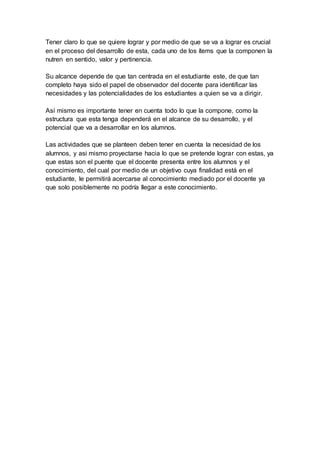 Tener claro lo que se quiere lograr y por medio de que se va a lograr es crucial
en el proceso del desarrollo de esta, cada uno de los ítems que la componen la
nutren en sentido, valor y pertinencia.
Su alcance depende de que tan centrada en el estudiante este, de que tan
completo haya sido el papel de observador del docente para identificar las
necesidades y las potencialidades de los estudiantes a quien se va a dirigir.
Así mismo es importante tener en cuenta todo lo que la compone, como la
estructura que esta tenga dependerá en el alcance de su desarrollo, y el
potencial que va a desarrollar en los alumnos.
Las actividades que se planteen deben tener en cuenta la necesidad de los
alumnos, y asi mismo proyectarse hacia lo que se pretende lograr con estas, ya
que estas son el puente que el docente presenta entre los alumnos y el
conocimiento, del cual por medio de un objetivo cuya finalidad está en el
estudiante, le permitirá acercarse al conocimiento mediado por el docente ya
que solo posiblemente no podría llegar a este conocimiento.
 