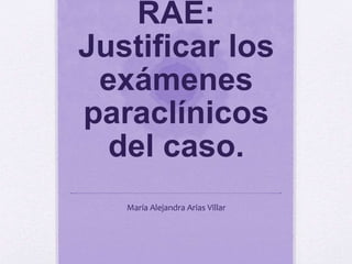 RAE:
Justificar los
exámenes
paraclínicos
del caso.
María Alejandra Arias Villar
 
