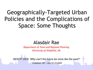 Geographically-Targeted Urban
Policies and the Complications of
      Space: Some Thoughts

                    Alasdair Rae
           Department of Town and Regional Planning
                  University of Sheffield, UK


   AESOP 2009: ‘Why can’t the future be more like the past?’
                   Liverpool, UK – July 15-18 2009
       City Futures ‘09, 4-6 June 2009, Madrid
 