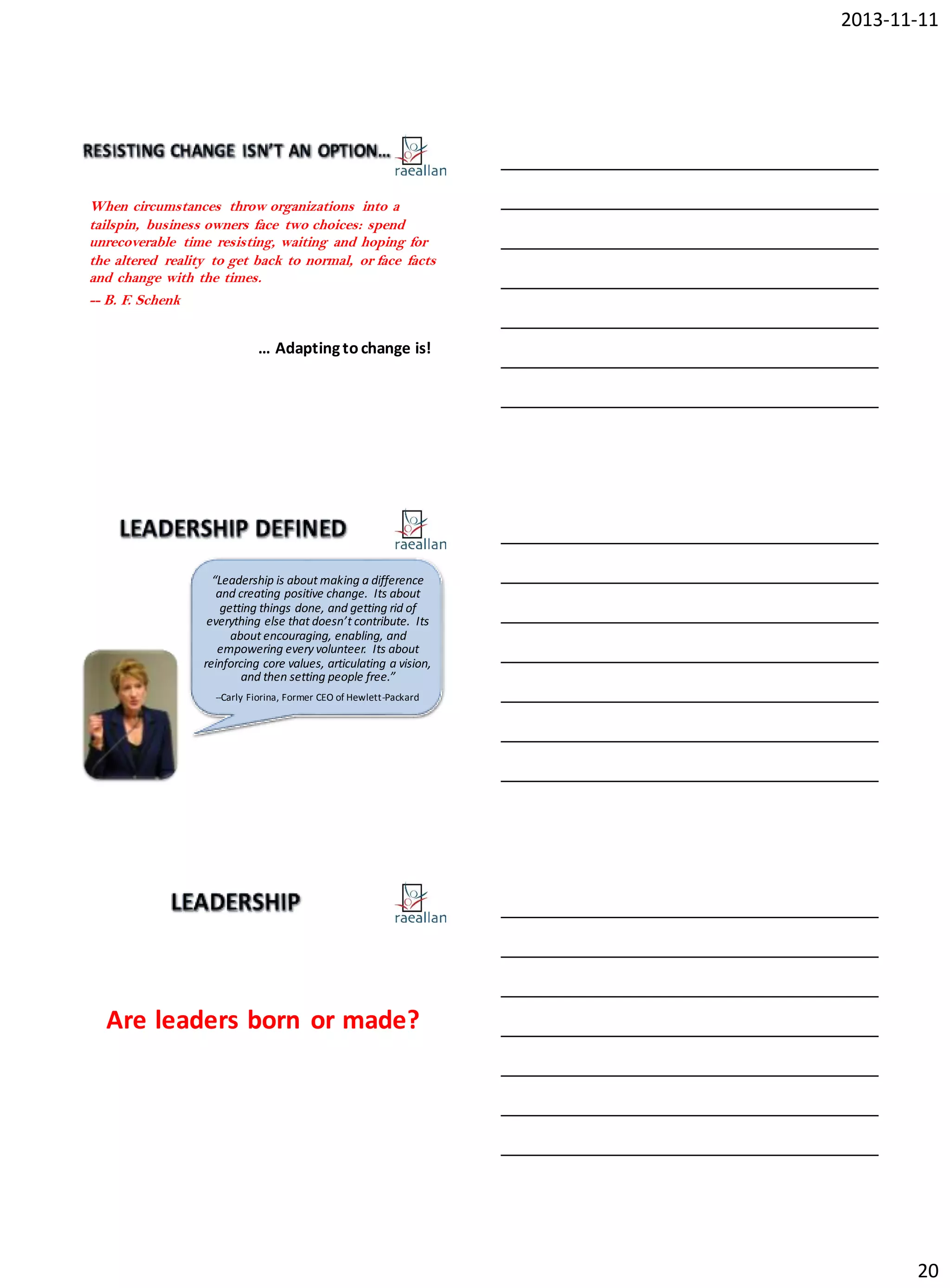 2013-11-11

When circumstances throw organizations into a
tailspin, business owners face two choices: spend
unrecoverable time resisting, waiting and hoping for
the altered reality to get back to normal, or face facts
and change with the times.
-- B. F. Schenk

… Adapting to change is!

“Leadership is about making a difference
and creating positive change. Its about
getting things done, and getting rid of
everything else that doesn’t contribute. Its
about encouraging, enabling, and
empowering every volunteer. Its about
reinforcing core values, articulating a vision,
and then setting people free.”
--Carly Fiorina, Former CEO of Hewlett-Packard

1

Are leaders born or made?

20

 