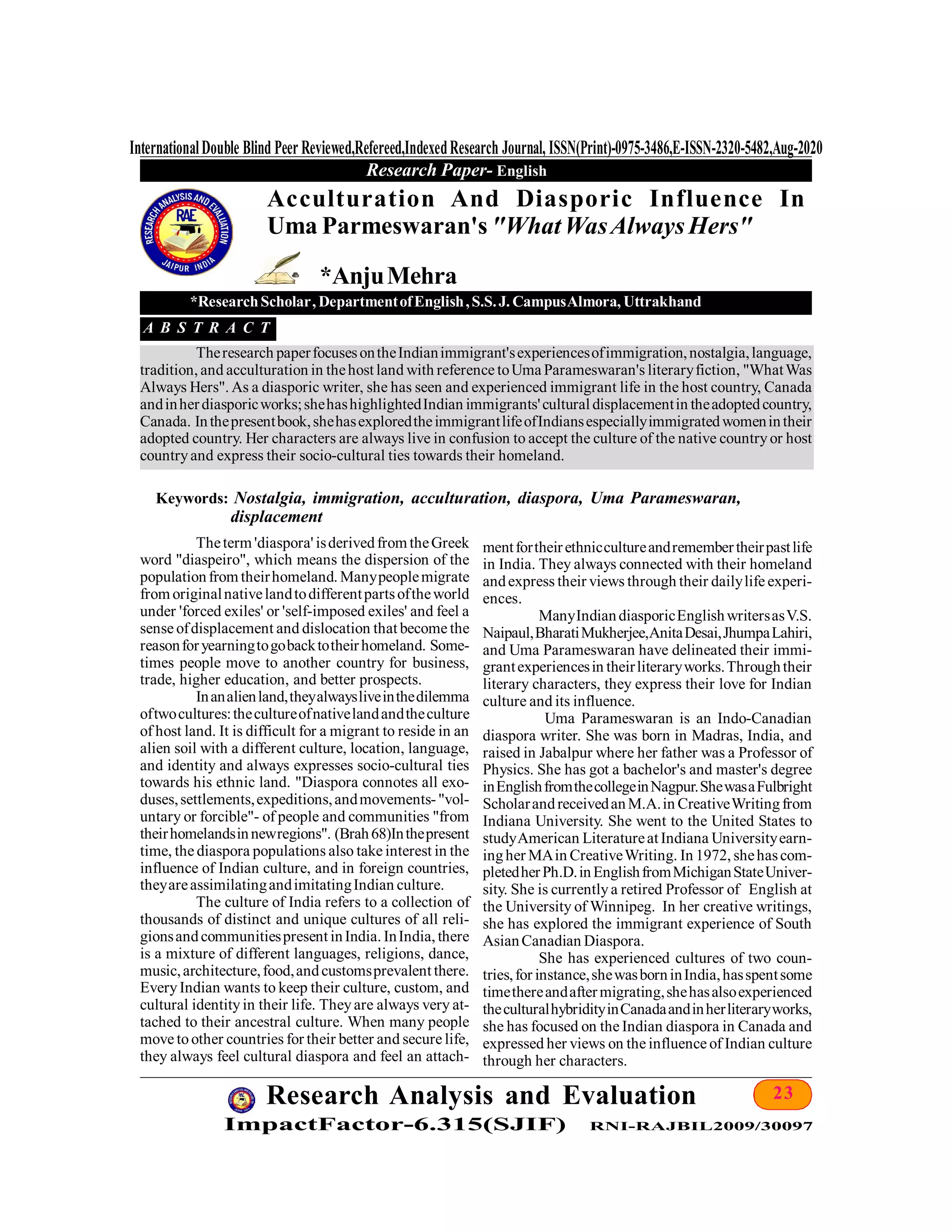23Research Analysis and Evaluation
ImpactFactor-6.315(SJIF) RNI-RAJBIL2009/30097
InternationalDouble Blind Peer Reviewed,Refereed,IndexedResearch Journal, ISSN(Print)-0975-3486,E-ISSN-2320-5482,Aug-2020
Research Paper- English
Theterm 'diaspora' isderivedfrom theGreek
word "diaspeiro", which means the dispersion of the
populationfrom theirhomeland. Manypeoplemigrate
from originalnativelandtodifferentpartsoftheworld
under 'forced exiles' or 'self-imposed exiles' and feel a
sense ofdisplacement and dislocation that become the
reasonforyearningtogobacktotheirhomeland. Some-
times people move to another country for business,
trade, higher education, and better prospects.
Inanalienland,theyalwaysliveinthedilemma
oftwocultures:thecultureofnativelandandtheculture
of host land. It is difficult for a migrant to reside in an
alien soil with a different culture, location, language,
and identity and always expresses socio-cultural ties
towards his ethnic land. "Diaspora connotes all exo-
duses,settlements,expeditions,andmovements-"vol-
untary or forcible"- of people and communities "from
theirhomelandsinnewregions". (Brah68)Inthepresent
time, the diaspora populations also take interest in the
influence of Indian culture, and in foreign countries,
theyareassimilatingandimitatingIndian culture.
The culture of India refers to a collection of
thousands of distinct and unique cultures of all reli-
gionsandcommunitiespresent inIndia. InIndia, there
is a mixture of different languages, religions, dance,
music,architecture,food,andcustomsprevalent there.
EveryIndian wants to keep their culture, custom, and
cultural identityin their life. Theyare always very at-
tached to their ancestral culture. When many people
move toother countries for their better and secure life,
they always feel cultural diaspora and feel an attach-
Acculturation And Diasporic Influence In
Uma Parmeswaran's "WhatWasAlwaysHers"
*AnjuMehra
*ResearchScholar, DepartmentofEnglish,S.S.J. CampusAlmora, Uttrakhand
A B S T R A C T
Theresearch paperfocusesontheIndianimmigrant'sexperiencesofimmigration,nostalgia,language,
tradition, and acculturation in thehost land with reference toUma Parameswaran's literaryfiction, "WhatWas
Always Hers". As a diasporic writer, she has seen and experienced immigrant life in the host country, Canada
andinherdiasporicworks;shehashighlightedIndian immigrants'cultural displacementin theadoptedcountry,
Canada. Inthepresentbook,shehasexploredtheimmigrantlifeofIndiansespeciallyimmigratedwomenintheir
adopted country. Her characters are always live in confusion to accept the culture of the native countryor host
countryand express their socio-cultural ties towards their homeland.
Keywords: Nostalgia, immigration, acculturation, diaspora, Uma Parameswaran,
displacement
mentfortheirethniccultureandremembertheirpastlife
in India. They always connected with their homeland
andexpress their views through their dailylife experi-
ences.
ManyIndiandiasporicEnglishwritersasV.S.
Naipaul,BharatiMukherjee,AnitaDesai,JhumpaLahiri,
and Uma Parameswaran have delineated their immi-
grantexperiencesin theirliteraryworks.Throughtheir
literary characters, they express their love for Indian
culture and its influence.
Uma Parameswaran is an Indo-Canadian
diaspora writer. She was born in Madras, India, and
raised in Jabalpur where her father was a Professor of
Physics. She has got a bachelor's and master's degree
inEnglishfromthecollegeinNagpur.ShewasaFulbright
ScholarandreceivedanM.A.in CreativeWritingfrom
Indiana University. She went to the United States to
studyAmerican Literatureat Indiana Universityearn-
ingher MAin CreativeWriting. In 1972, shehascom-
pletedherPh.D.inEnglishfromMichiganStateUniver-
sity. She is currentlya retired Professor of English at
the University of Winnipeg. In her creative writings,
she has explored the immigrant experience of South
AsianCanadian Diaspora.
She has experienced cultures of two coun-
tries,for instance,shewasborninIndia,hasspentsome
timethereandaftermigrating,shehasalsoexperienced
theculturalhybridityinCanadaandinherliteraryworks,
she has focused on the Indian diaspora in Canada and
expressed her views on the influence of Indian culture
through her characters.
 