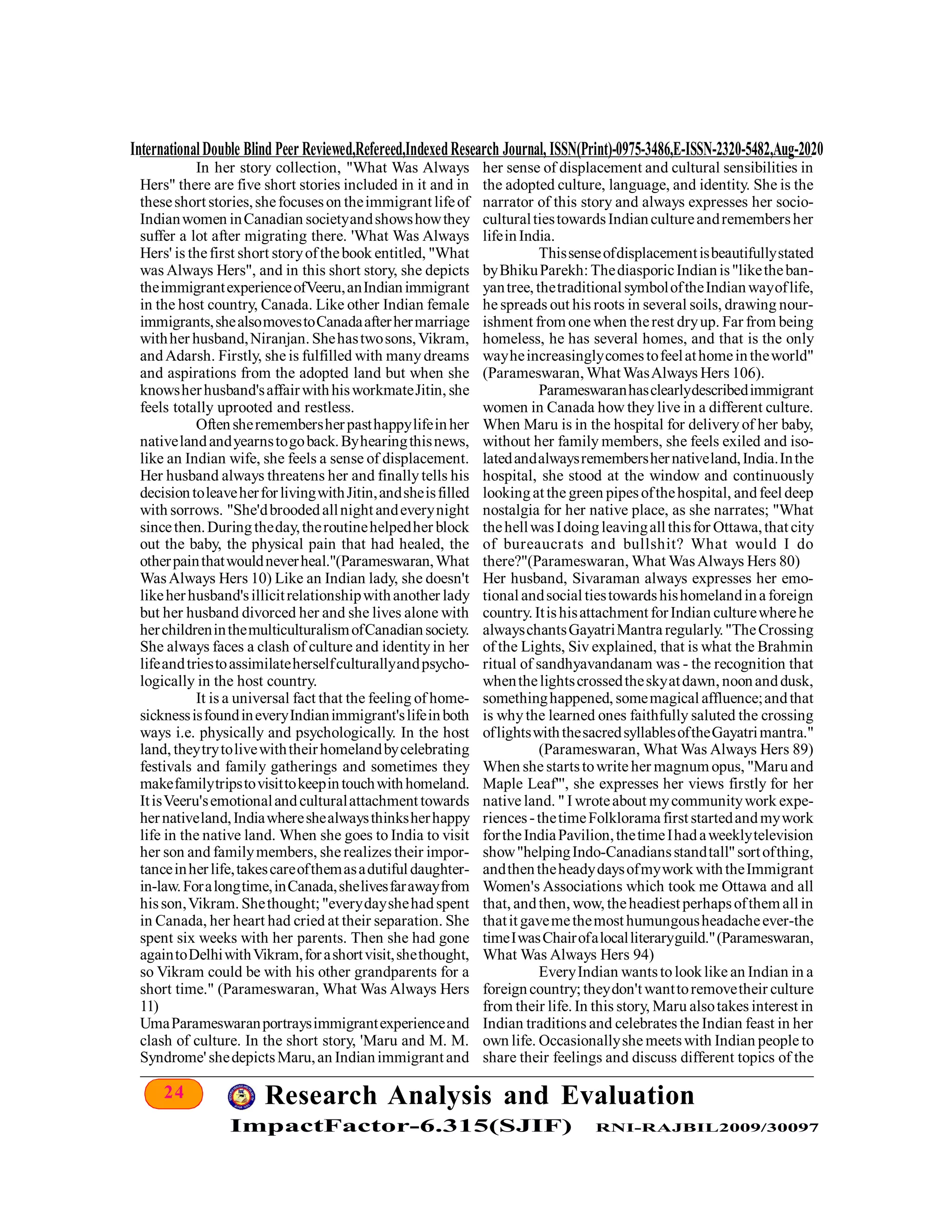 24 Research Analysis and Evaluation
ImpactFactor-6.315(SJIF) RNI-RAJBIL2009/30097
InternationalDouble Blind Peer Reviewed,Refereed,IndexedResearch Journal, ISSN(Print)-0975-3486,E-ISSN-2320-5482,Aug-2020
In her story collection, "What Was Always
Hers" there are five short stories included in it and in
theseshort stories,shefocuseson theimmigrant lifeof
Indianwomen inCanadian societyandshowshowthey
suffer a lot after migrating there. 'What Was Always
Hers' is thefirst short storyofthebook entitled, "What
was Always Hers", and in this short story, she depicts
theimmigrantexperienceofVeeru,anIndianimmigrant
in the host country, Canada. Like other Indian female
immigrants,shealsomovestoCanadaafterhermarriage
withher husband,Niranjan. Shehastwosons,Vikram,
andAdarsh. Firstly, she is fulfilled with manydreams
and aspirations from the adopted land but when she
knowsherhusband'saffairwithhisworkmateJitin, she
feels totally uprooted and restless.
Oftensheremembersherpasthappylifeinher
nativelandandyearnstogoback.Byhearingthisnews,
like an Indian wife, she feels a sense of displacement.
Her husband always threatens her and finallytells his
decisiontoleaveherforlivingwithJitin,andsheisfilled
with sorrows. "She'dbroodedallnight andeverynight
sincethen.Duringtheday,theroutinehelpedher block
out the baby, the physical pain that had healed, the
otherpainthatwouldneverheal."(Parameswaran,What
WasAlways Hers 10) Like an Indian lady, she doesn't
likeherhusband'sillicitrelationshipwithanother lady
but her husband divorced her and she lives alone with
herchildreninthemulticulturalismofCanadiansociety.
She always faces a clash of culture and identityin her
lifeandtriestoassimilateherselfculturallyandpsycho-
logically in the host country.
It is a universal fact that the feeling of home-
sicknessisfoundineveryIndianimmigrant'slifeinboth
ways i.e. physically and psychologically. In the host
land, theytrytolivewiththeirhomelandbycelebrating
festivals and family gatherings and sometimes they
makefamilytripstovisittokeepintouchwithhomeland.
ItisVeeru'semotionalandculturalattachment towards
hernativeland,Indiawhereshealwaysthinksherhappy
life in the native land. When she goes to India to visit
her son and familymembers, she realizes their impor-
tanceinherlife,takescareofthemasadutiful daughter-
in-law.Foralongtime,inCanada,shelivesfarawayfrom
hisson,Vikram. Shethought; "everydayshehadspent
in Canada, her heart had cried at their separation. She
spent six weeks with her parents. Then she had gone
againtoDelhiwithVikram,forashortvisit,shethought,
so Vikram could be with his other grandparents for a
short time." (Parameswaran, What Was Always Hers
11)
UmaParameswaranportraysimmigrantexperienceand
clash of culture. In the short story, 'Maru and M. M.
Syndrome' shedepictsMaru,an Indianimmigrant and
her sense of displacement and cultural sensibilities in
the adopted culture, language, and identity. She is the
narrator of this story and always expresses her socio-
culturaltiestowardsIndiancultureandremembersher
lifeinIndia.
Thissenseofdisplacementisbeautifullystated
byBhikuParekh: ThediasporicIndianis"liketheban-
yantree, thetraditional symboloftheIndianwayoflife,
he spreads out his roots in several soils, drawing nour-
ishment from one when therest dryup. Far from being
homeless, he has several homes, and that is the only
wayheincreasinglycomestofeelathomeintheworld"
(Parameswaran, What WasAlways Hers 106).
Parameswaranhasclearlydescribedimmigrant
women in Canada how they live in a different culture.
When Maru is in the hospital for deliveryof her baby,
without her family members, she feels exiled and iso-
latedandalwaysremembershernativeland,India.Inthe
hospital, she stood at the window and continuously
lookingat the green pipesofthehospital, andfeel deep
nostalgia for her native place, as she narrates; "What
thehellwasIdoingleavingall thisfor Ottawa,that city
of bureaucrats and bullshit? What would I do
there?"(Parameswaran, What WasAlways Hers 80)
Her husband, Sivaraman always expresses her emo-
tional andsocial tiestowardshishomelandina foreign
country. Itishisattachment forIndian culturewherehe
alwayschantsGayatriMantra regularly."TheCrossing
of the Lights, Siv explained, that is what the Brahmin
ritual of sandhyavandanam was - the recognition that
whenthelightscrossedtheskyatdawn, noonanddusk,
somethinghappened, somemagical affluence;andthat
is whythe learned ones faithfully saluted the crossing
oflightswiththesacredsyllablesoftheGayatrimantra."
(Parameswaran, What Was Always Hers 89)
When she startstowrite her magnum opus, "Maruand
Maple Leaf"', she expresses her views firstly for her
native land. " I wroteabout mycommunitywork expe-
riences-thetimeFolklorama first startedandmywork
fortheIndiaPavilion,thetimeIhadaweeklytelevision
show"helpingIndo-Canadiansstandtall"sortofthing,
andthentheheadydaysofmyworkwiththeImmigrant
Women's Associations which took me Ottawa and all
that, andthen, wow, theheadiest perhapsofthem all in
thatit gavemethemost humungousheadacheever-the
timeIwasChairofalocalliteraryguild."(Parameswaran,
What Was Always Hers 94)
EveryIndian wantstolooklike an Indian in a
foreigncountry; theydon't wanttoremovetheir culture
from their life. In this story, Maru alsotakes interest in
Indian traditions and celebrates the Indian feast in her
own life. Occasionallyshe meetswith Indian people to
share their feelings and discuss different topics of the
 