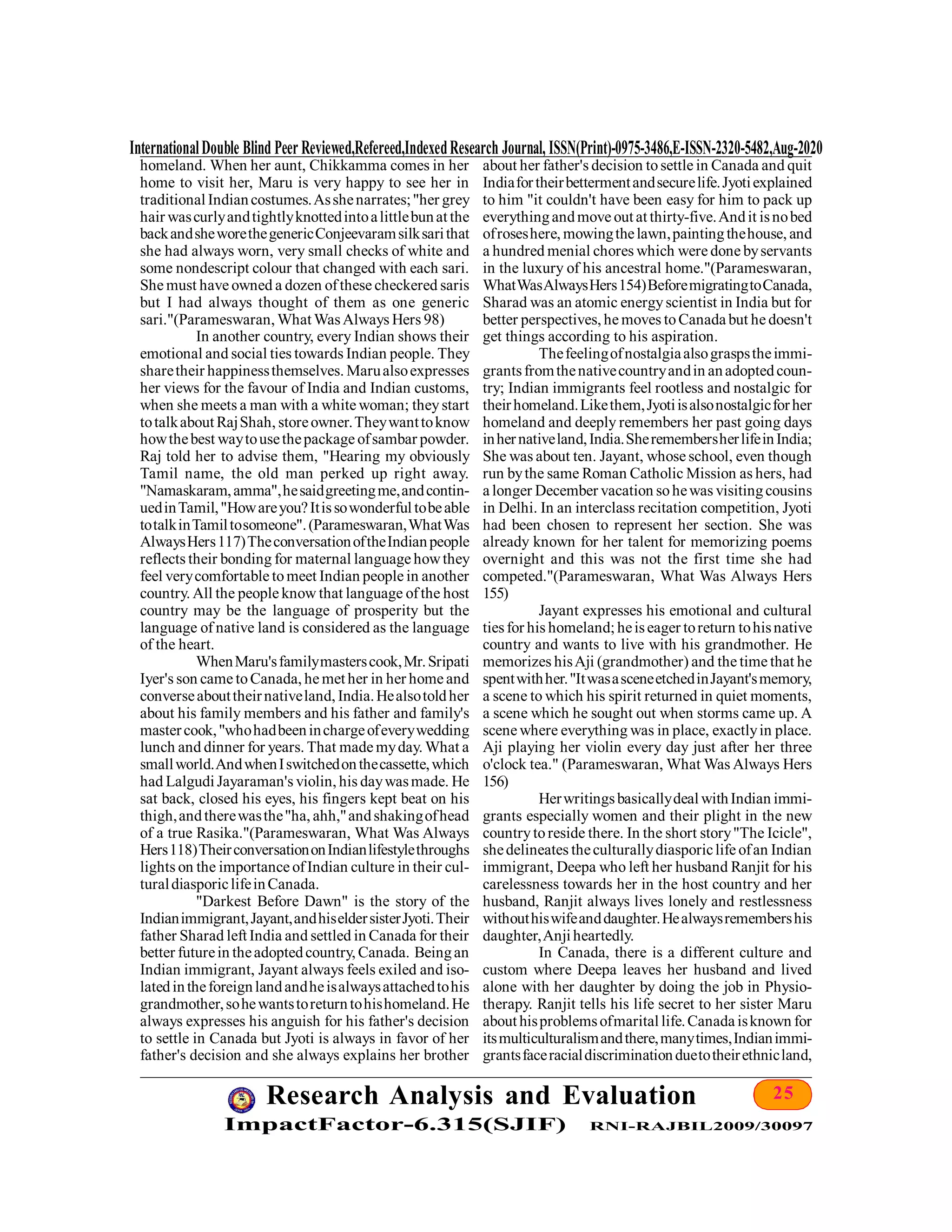 25Research Analysis and Evaluation
ImpactFactor-6.315(SJIF) RNI-RAJBIL2009/30097
InternationalDouble Blind Peer Reviewed,Refereed,IndexedResearch Journal, ISSN(Print)-0975-3486,E-ISSN-2320-5482,Aug-2020
homeland. When her aunt, Chikkamma comes in her
home to visit her, Maru is very happy to see her in
traditional Indiancostumes.Asshenarrates;"her grey
hair wascurlyandtightlyknottedintoalittlebunat the
backandsheworethegenericConjeevaramsilksarithat
she had always worn, very small checks of white and
some nondescript colour that changed with each sari.
She must have owned a dozen ofthese checkered saris
but I had always thought of them as one generic
sari."(Parameswaran, What WasAlways Hers 98)
In another country, every Indian shows their
emotional and social ties towards Indian people. They
sharetheir happinessthemselves. Marualsoexpresses
her views for the favour of India and Indian customs,
when she meets a man with a white woman; theystart
totalkabout RajShah, storeowner.Theywanttoknow
howthebest waytousethepackage ofsambar powder.
Raj told her to advise them, "Hearing my obviously
Tamil name, the old man perked up right away.
"Namaskaram,amma",hesaidgreetingme,andcontin-
uedinTamil,"Howareyou?Itissowonderful tobeable
totalkinTamiltosomeone".(Parameswaran,WhatWas
AlwaysHers117)TheconversationoftheIndianpeople
reflects their bonding for maternal language howthey
feel verycomfortable tomeet Indian people in another
country. All the people know that language ofthe host
country may be the language of prosperity but the
language of native land is considered as the language
of the heart.
WhenMaru'sfamilymasterscook,Mr.Sripati
Iyer's son came toCanada, he met her in her home and
converseabouttheirnativeland, India.Healsotoldher
about his family members and his father and family's
mastercook,"whohadbeeninchargeofeverywedding
lunch and dinner for years. That made myday. What a
smallworld.AndwhenIswitchedonthecassette,which
had Lalgudi Jayaraman's violin, his daywasmade. He
sat back, closed his eyes, his fingers kept beat on his
thigh,andtherewasthe"ha, ahh,"andshakingofhead
of a true Rasika."(Parameswaran, What Was Always
Hers118)TheirconversationonIndianlifestylethroughs
lights on the importance ofIndian culture in their cul-
turaldiasporiclifeinCanada.
"Darkest Before Dawn" is the story of the
Indianimmigrant,Jayant,andhiseldersisterJyoti.Their
father Sharad left India and settled in Canada for their
better futurein theadoptedcountry, Canada. Beingan
Indian immigrant, Jayant always feels exiled and iso-
latedintheforeignlandandheisalwaysattachedtohis
grandmother,sohewantstoreturntohishomeland.He
always expresses his anguish for his father's decision
to settle in Canada but Jyoti is always in favor of her
father's decision and she always explains her brother
about her father's decision tosettle in Canada and quit
Indiafortheirbettermentandsecurelife.Jyotiexplained
to him "it couldn't have been easy for him to pack up
everythingandmove out at thirty-five.Andit isnobed
ofroseshere, mowingthelawn,paintingthehouse, and
a hundred menial chores which were done byservants
in the luxury of his ancestral home."(Parameswaran,
WhatWasAlwaysHers154)BeforemigratingtoCanada,
Sharad was an atomic energyscientist in India but for
better perspectives, he moves toCanada but he doesn't
get things according to his aspiration.
Thefeelingofnostalgiaalsograspstheimmi-
grantsfromthenativecountryandin anadoptedcoun-
try; Indian immigrants feel rootless and nostalgic for
theirhomeland.Likethem,Jyotiisalsonostalgicforher
homeland and deeply remembers her past going days
inhernativeland,India.SheremembersherlifeinIndia;
She was about ten. Jayant, whose school, even though
run bythe same Roman Catholic Mission as hers, had
a longer December vacation sohewas visitingcousins
in Delhi. In an interclass recitation competition, Jyoti
had been chosen to represent her section. She was
already known for her talent for memorizing poems
overnight and this was not the first time she had
competed."(Parameswaran, What Was Always Hers
155)
Jayant expresses his emotional and cultural
tiesfor his homeland; heiseager toreturn tohisnative
country and wants to live with his grandmother. He
memorizes hisAji (grandmother) and the time that he
spentwithher."ItwasasceneetchedinJayant'smemory,
a scene to which his spirit returned in quiet moments,
a scene which he sought out when storms came up. A
scene where everything was in place, exactlyin place.
Aji playing her violin every day just after her three
o'clock tea." (Parameswaran, What Was Always Hers
156)
Herwritingsbasicallydeal withIndian immi-
grants especially women and their plight in the new
countrytoreside there. In the short story"The Icicle",
shedelineates theculturallydiasporiclife ofan Indian
immigrant, Deepa who left her husband Ranjit for his
carelessness towards her in the host country and her
husband, Ranjit always lives lonely and restlessness
withouthiswifeanddaughter.Healwaysremembershis
daughter,Anji heartedly.
In Canada, there is a different culture and
custom where Deepa leaves her husband and lived
alone with her daughter by doing the job in Physio-
therapy. Ranjit tells his life secret to her sister Maru
about hisproblemsofmarital life.Canada isknown for
itsmulticulturalismandthere,manytimes,Indianimmi-
grantsfaceracialdiscriminationduetotheirethnicland,
 