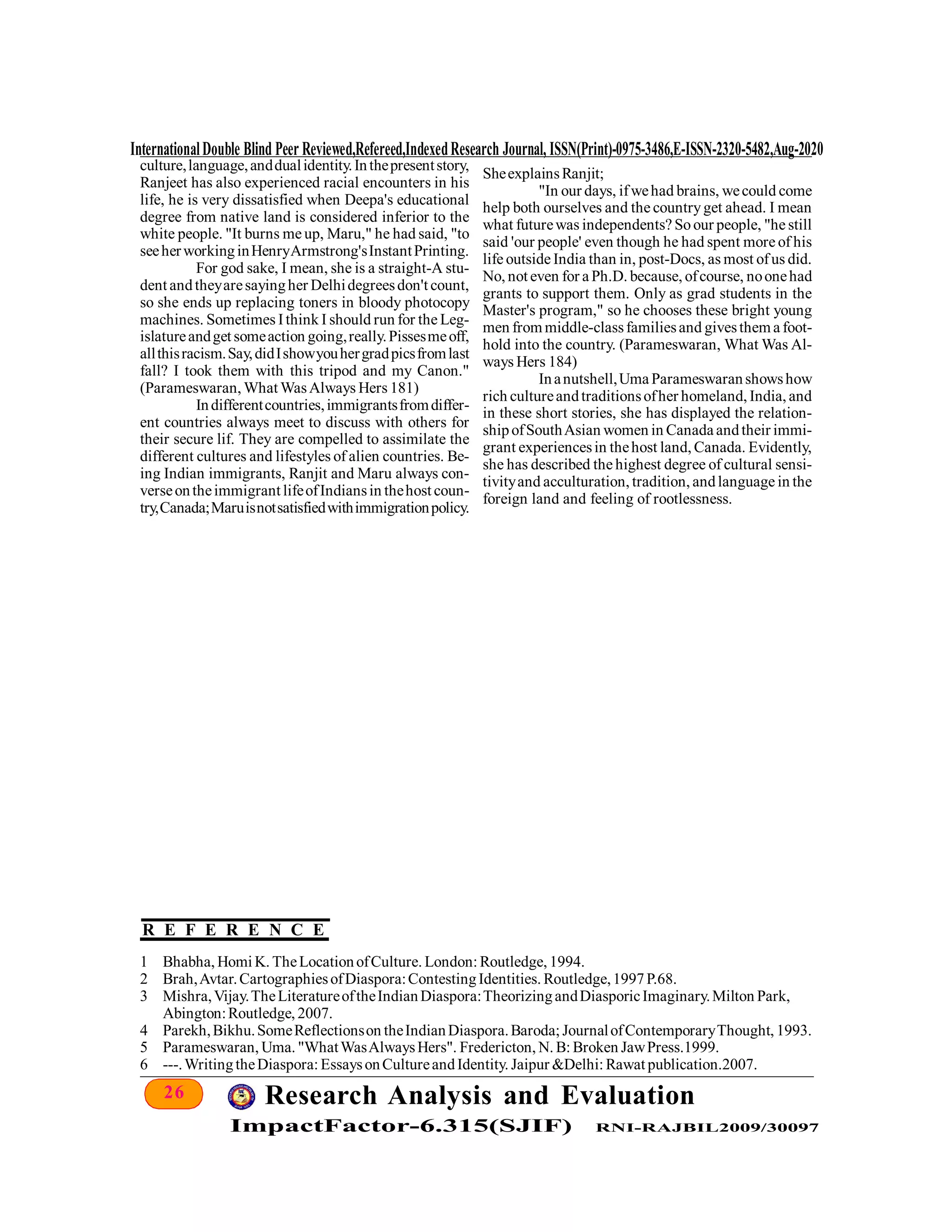 26 Research Analysis and Evaluation
ImpactFactor-6.315(SJIF) RNI-RAJBIL2009/30097
InternationalDouble Blind Peer Reviewed,Refereed,IndexedResearch Journal, ISSN(Print)-0975-3486,E-ISSN-2320-5482,Aug-2020
culture,language,anddualidentity.Inthepresentstory,
Ranjeet has also experienced racial encounters in his
life, he is very dissatisfied when Deepa's educational
degree from native land is considered inferior to the
white people. "It burns me up, Maru," he had said, "to
seeherworkinginHenryArmstrong'sInstantPrinting.
For god sake, I mean, she is a straight-A stu-
dent andtheyaresayingher Delhidegreesdon't count,
so she ends up replacing toners in bloody photocopy
machines. Sometimes Ithink I should run for the Leg-
islatureandget someaction going,really.Pissesmeoff,
allthisracism.Say,didIshowyouhergradpicsfromlast
fall? I took them with this tripod and my Canon."
(Parameswaran, What WasAlways Hers 181)
Indifferentcountries,immigrantsfromdiffer-
ent countries always meet to discuss with others for
their secure lif. They are compelled to assimilate the
different cultures and lifestyles of alien countries. Be-
ing Indian immigrants, Ranjit and Maru always con-
verseontheimmigrant lifeofIndiansin thehost coun-
try,Canada;Maruisnotsatisfiedwithimmigrationpolicy.
1 Bhabha, Homi K. TheLocationofCulture. London: Routledge, 1994.
2 Brah,Avtar.CartographiesofDiaspora:ContestingIdentities. Routledge,1997P.68.
3 Mishra,Vijay.TheLiteratureoftheIndianDiaspora:TheorizingandDiasporicImaginary.Milton Park,
Abington:Routledge, 2007.
4 Parekh,Bikhu.SomeReflectionson theIndianDiaspora.Baroda; JournalofContemporaryThought, 1993.
5 Parameswaran, Uma. "WhatWasAlwaysHers". Fredericton, N. B: Broken JawPress.1999.
6 ---.WritingtheDiaspora: EssaysonCultureandIdentity. Jaipur &Delhi: Rawat publication.2007.
SheexplainsRanjit;
"In our days, ifwehad brains, wecould come
help both ourselves and the countryget ahead. I mean
what futurewas independents? Soour people, "he still
said 'our people' even though he had spent more of his
life outside India than in, post-Docs, as most ofus did.
No, not even for a Ph.D. because, ofcourse, noonehad
grants to support them. Only as grad students in the
Master's program," so he chooses these bright young
men from middle-classfamiliesand givesthem a foot-
hold into the country. (Parameswaran, What Was Al-
ways Hers 184)
Inanutshell,Uma Parameswaranshowshow
rich cultureandtraditionsofher homeland, India, and
in these short stories, she has displayed the relation-
shipofSouthAsian women in Canada andtheir immi-
grant experiencesin thehost land, Canada. Evidently,
she has described the highest degree of cultural sensi-
tivityand acculturation, tradition, andlanguage in the
foreign land and feeling of rootlessness.
R E F E R E N C E
 