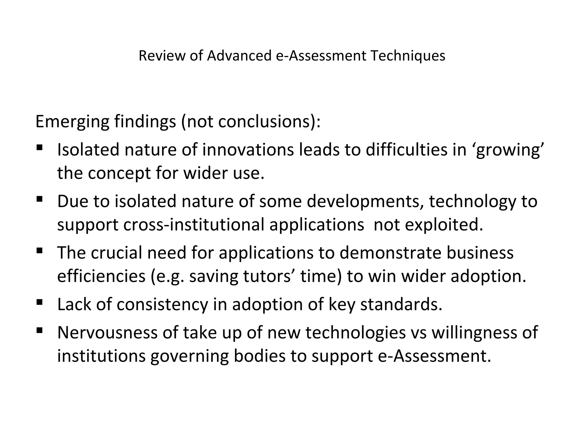 Review of Advanced e-Assessment Techniques Emerging findings (not conclusions): Isolated nature of innovations leads to difficulties in ‘growing’ the concept for wider use. Due to isolated nature of some developments, technology to support cross-institutional applications  not exploited. The crucial need for applications to demonstrate business efficiencies (e.g. saving tutors’ time) to win wider adoption. Lack of consistency in adoption of key standards. Nervousness of take up of new technologies vs willingness of institutions governing bodies to support e-Assessment.  