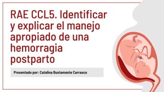 RAE CCL5. Identiﬁcar
y explicar el manejo
apropiado de una
hemorragia
postparto
Presentado por: Catalina Bustamante Carrasco
1
 