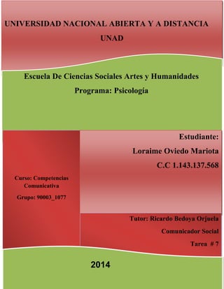 Introducción
UNIVERSIDAD NACIONAL ABIERTA Y A DISTANCIA
UNAD
Curso: Competencias
Comunicativa
Grupo: 90003_1077
Estudiante:
Loraime Oviedo Mariota
C.C 1.143.137.568
Tutor: Ricardo Bedoya Orjuela
Comunicador Social
Tarea # 7
Escuela De Ciencias Sociales Artes y Humanidades
Programa: Psicología
2014
 