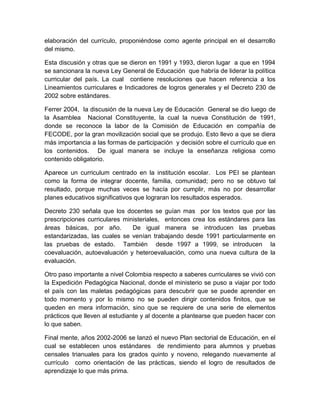 elaboración del currículo, proponiéndose como agente principal en el desarrollo
del mismo.
Esta discusión y otras que se dieron en 1991 y 1993, dieron lugar a que en 1994
se sancionara la nueva Ley General de Educación que habría de liderar la política
curricular del país. La cual contiene resoluciones que hacen referencia a los
Lineamientos curriculares e Indicadores de logros generales y el Decreto 230 de
2002 sobre estándares.
Ferrer 2004, la discusión de la nueva Ley de Educación General se dio luego de
la Asamblea Nacional Constituyente, la cual la nueva Constitución de 1991,
donde se reconoce la labor de la Comisión de Educación en compañía de
FECODE, por la gran movilización social que se produjo. Esto llevo a que se diera
más importancia a las formas de participación y decisión sobre el currículo que en
los contenidos. De igual manera se incluye la enseñanza religiosa como
contenido obligatorio.
Aparece un curriculum centrado en la institución escolar. Los PEI se plantean
como la forma de integrar docente, familia, comunidad; pero no se obtuvo tal
resultado, porque muchas veces se hacía por cumplir, más no por desarrollar
planes educativos significativos que lograran los resultados esperados.
Decreto 230 señala que los docentes se guían mas por los textos que por las
prescripciones curriculares ministeriales, entonces crea los estándares para las
áreas básicas, por año. De igual manera se introducen las pruebas
estandarizadas, las cuales se venían trabajando desde 1991 particularmente en
las pruebas de estado. También desde 1997 a 1999, se introducen la
coevaluación, autoevaluación y heteroevaluación, como una nueva cultura de la
evaluación.
Otro paso importante a nivel Colombia respecto a saberes curriculares se vivió con
la Expedición Pedagógica Nacional, donde el ministerio se puso a viajar por todo
el país con las maletas pedagógicas para descubrir que se puede aprender en
todo momento y por lo mismo no se pueden dirigir contenidos finitos, que se
queden en mera información, sino que se requiere de una serie de elementos
prácticos que lleven al estudiante y al docente a plantearse que pueden hacer con
lo que saben.
Final mente, años 2002-2006 se lanzó el nuevo Plan sectorial de Educación, en el
cual se establecen unos estándares de rendimiento para alumnos y pruebas
censales trianuales para los grados quinto y noveno, relegando nuevamente al
currículo como orientación de las prácticas, siendo el logro de resultados de
aprendizaje lo que más prima.
 
