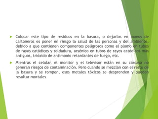  Colocar este tipo de residuos en la basura, o dejarlos en manos de
cartoneros es poner en riesgo la salud de las personas y del ambiente,
debido a que contienen componentes peligrosos como el plomo en tubos
de rayos catódicos y soldadura, arsénico en tubos de rayos catódicos más
antiguos, trióxido de antimonio retardantes de fuego, etc.
Mientras el celular, el monitor y el televisor están en su carcasa no
generan riesgos de contaminación. Pero cuando se mezclan con el resto de
la basura y se rompen, esos metales tóxicos se desprenden y pueden
resultar mortales